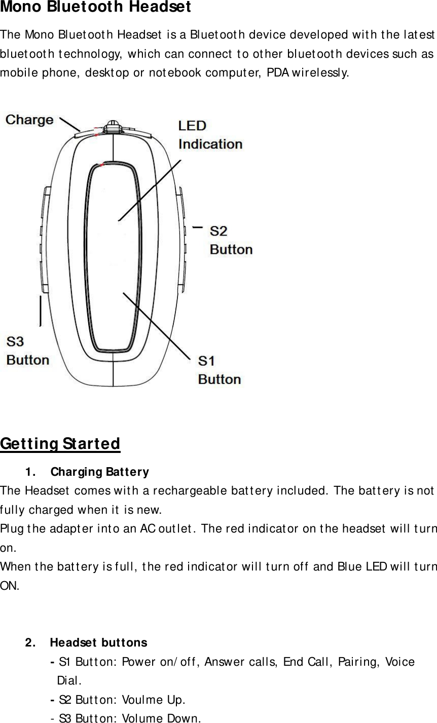 Mono Bluetooth Headset The Mono Bluetooth Headset is a Bluetooth device developed with the latest bluetooth technology, which can connect to other bluetooth devices such as mobile phone, desktop or notebook computer, PDA wirelessly.    Getting Started 1. Charging Battery The Headset comes with a rechargeable battery included. The battery is not fully charged when it is new.   Plug the adapter into an AC outlet. The red indicator on the headset will turn on. When the battery is full, the red indicator will turn off and Blue LED will turn ON.    2.  Headset buttons - S1 Button: Power on/off, Answer calls, End Call, Pairing, Voice Dial.  - S2 Button: Voulme Up. - S3 Button: Volume Down.  
