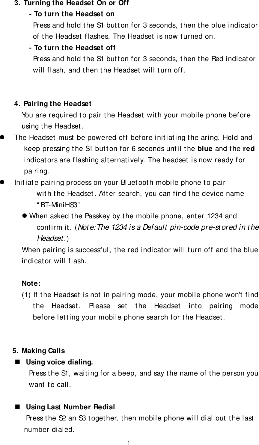 1 3. Turning the Headset On or Off   - To turn the Headset on Press and hold the S1 button for 3 seconds, then the blue indicator of the Headset flashes. The Headset is now turned on. - To turn the Headset off   Press and hold the S1 button for 3 seconds, then the Red indicator will flash, and then the Headset will turn off.   4. Pairing the Headset You are required to pair the Headset with your mobile phone before using the Headset. z The Headset must be powered off before initiating the aring. Hold and keep pressing the S1 button for 6 seconds until the blue and the red indicators are flashing alternatively. The headset is now ready for pairing. z Initiate pairing process on your Bluetooth mobile phone to pair with the Headset. After search, you can find the device name “BT-MiniHS3” z When asked the Passkey by the mobile phone, enter 1234 and confirm it. (Note:The 1234 is a Default pin-code pre-stored in the Headset.) When pairing is successful, the red indicator will turn off and the blue indicator will flash.       Note: (1) If the Headset is not in pairing mode, your mobile phone won&apos;t find the Headset. Please set the Headset into pairing mode before letting your mobile phone search for the Headset.   5. Making Calls  Using voice dialing. Press the S1, waiting for a beep, and say the name of the person you want to call.   Using Last Number Redial Press the S2 an S3 together, then mobile phone will dial out the last number dialed. 