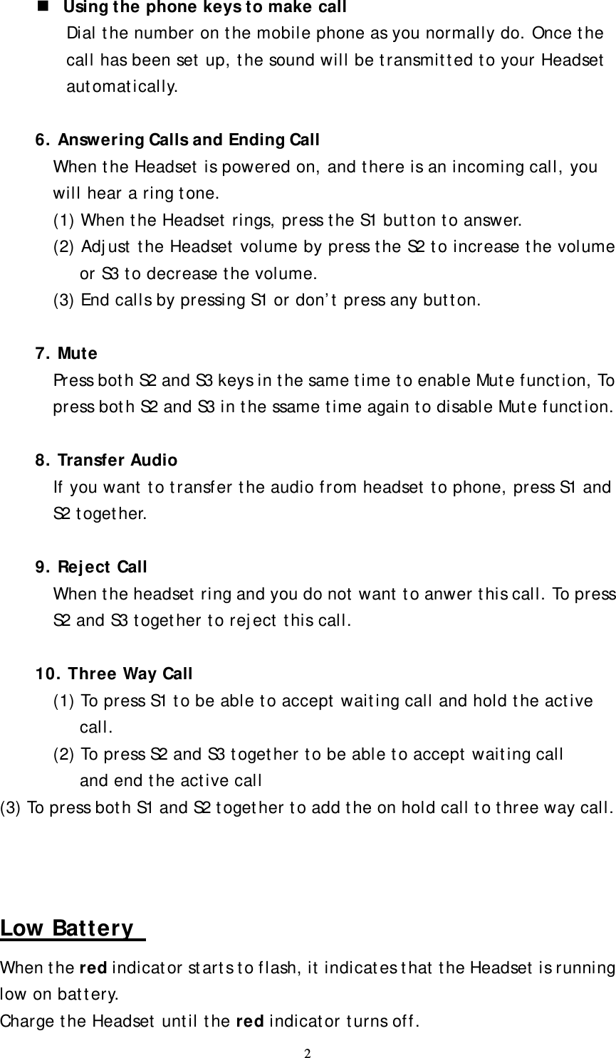  2  Using the phone keys to make call Dial the number on the mobile phone as you normally do. Once the call has been set up, the sound will be transmitted to your Headset automatically.    6. Answering Calls and Ending Call When the Headset is powered on, and there is an incoming call, you will hear a ring tone. (1) When the Headset rings, press the S1 button to answer. (2) Adjust the Headset volume by press the S2 to increase the volume or S3 to decrease the volume. (3) End calls by pressing S1 or don’t press any button.  7. Mute Press both S2 and S3 keys in the same time to enable Mute function, To press both S2 and S3 in the ssame time again to disable Mute function.  8. Transfer Audio If you want to transfer the audio from headset to phone, press S1 and S2 together.  9. Reject Call When the headset ring and you do not want to anwer this call. To press S2 and S3 together to reject this call.  10. Three Way Call (1) To press S1 to be able to accept waiting call and hold the active call. (2) To press S2 and S3 together to be able to accept waiting call   and end the active call (3) To press both S1 and S2 together to add the on hold call to three way call.    Low Battery   When the red indicator starts to flash, it indicates that the Headset is running low on battery.   Charge the Headset until the red indicator turns off. 