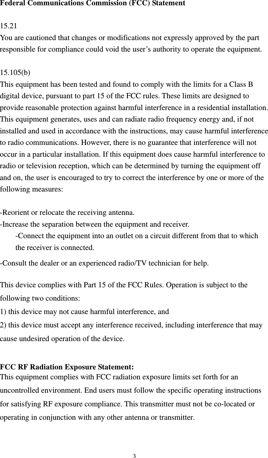  3 Federal Communications Commission (FCC) Statement  15.21 You are cautioned that changes or modifications not expressly approved by the part responsible for compliance could void the user’s authority to operate the equipment.  15.105(b) This equipment has been tested and found to comply with the limits for a Class B digital device, pursuant to part 15 of the FCC rules. These limits are designed to provide reasonable protection against harmful interference in a residential installation. This equipment generates, uses and can radiate radio frequency energy and, if not installed and used in accordance with the instructions, may cause harmful interference to radio communications. However, there is no guarantee that interference will not occur in a particular installation. If this equipment does cause harmful interference to radio or television reception, which can be determined by turning the equipment off and on, the user is encouraged to try to correct the interference by one or more of the following measures:  -Reorient or relocate the receiving antenna. -Increase the separation between the equipment and receiver. -Connect the equipment into an outlet on a circuit different from that to which the receiver is connected. -Consult the dealer or an experienced radio/TV technician for help.  This device complies with Part 15 of the FCC Rules. Operation is subject to the following two conditions: 1) this device may not cause harmful interference, and 2) this device must accept any interference received, including interference that may cause undesired operation of the device.  FCC RF Radiation Exposure Statement: This equipment complies with FCC radiation exposure limits set forth for an uncontrolled environment. End users must follow the specific operating instructions for satisfying RF exposure compliance. This transmitter must not be co-located or operating in conjunction with any other antenna or transmitter.   