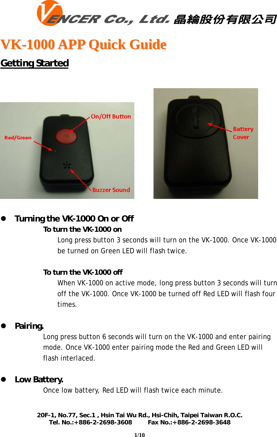   VVKK--11000000  AAPPPP  QQuuiicckk  GGuuiiddee  20F-1, No.77, Sec.1 , Hsin Tai Wu Rd., Hsi-Chih, Taipei Taiwan R.O.C. Tel. No.:+886-2-2698-3608         Fax No.:+886-2-2698-3648                                                                                                                                    1/10   Getting Started              z Turning the VK-1000 On or Off  To turn the VK-1000 on Long press button 3 seconds will turn on the VK-1000. Once VK-1000 be turned on Green LED will flash twice.   To turn the VK-1000 off  When VK-1000 on active mode, long press button 3 seconds will turn off the VK-1000. Once VK-1000 be turned off Red LED will flash four times.   z Pairing. Long press button 6 seconds will turn on the VK-1000 and enter pairing mode. Once VK-1000 enter pairing mode the Red and Green LED will flash interlaced.  z Low Battery. Once low battery, Red LED will flash twice each minute.  