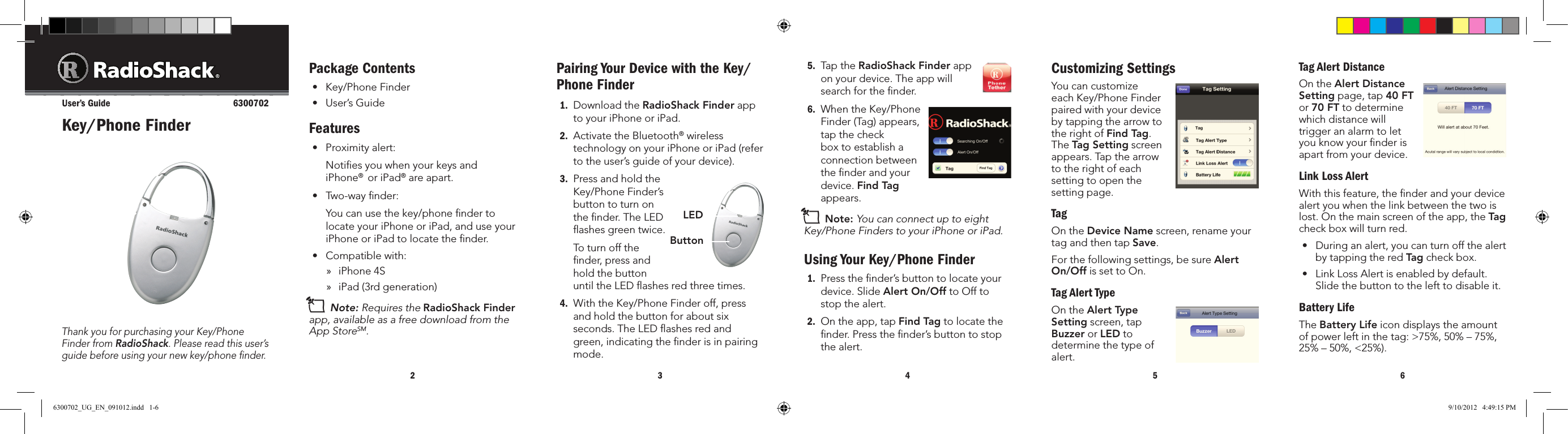 234565.  Tap the RadioShack Finder app on your device. The app will search for the ﬁnder.6.  When the Key/Phone Finder (Tag) appears, tap the check box to establish a connection between the ﬁnder and your device. Find Tag appears.n Note: You can connect up to eight Key/Phone Finders to your iPhone or iPad.Using Your Key/Phone Finder1.  Press the ﬁnder’s button to locate your device. Slide Alert On/Off to Off to stop the alert. 2.  On the app, tap Find Tag to locate the ﬁnder. Press the ﬁnder’s button to stop the alert. Package Contents• Key/PhoneFinder• User’sGuideFeatures• Proximityalert:   Notiﬁes you when your keys and iPhone®  or iPad® are apart.• Two-waynder:   You can use the key/phone ﬁnder to locate your iPhone or iPad, and use your iPhone or iPad to locate the ﬁnder.• Compatiblewith: »iPhone 4S »iPad (3rd generation)n Note: Requires the RadioShack Finder app, available as a free download from the App StoreSM.Thank you for purchasing your Key/Phone Finder from RadioShack. Please read this user’s guide before using your new key/phone ﬁnder.Key/Phone FinderUser’s Guide  6300702Pairing Your Device with the Key/Phone Finder1.  Download the RadioShack Finder app to your iPhone or iPad.2.  Activate the Bluetooth® wireless technology on your iPhone or iPad (refer to the user’s guide of your device).3.  Press and hold the Key/Phone Finder’s button to turn on the ﬁnder. The LED ﬂashes green twice.   To turn off the ﬁnder, press and hold the button untiltheLEDashesredthreetimes.4.  With the Key/Phone Finder off, press and hold the button for about six seconds. The LED ﬂashes red and green, indicating the ﬁnder is in pairing mode.Customizing SettingsYoucancustomizeeach Key/Phone Finder paired with your device by tapping the arrow to the right of Find Tag. The Tag Setting screen appears. Tap the arrow to the right of each setting to open the setting page.TagOn the Device Namescreen,renameyourtag and then tap Save.For the following settings, be sure Alert On/Off is set to On.Tag Alert TypeOn the Alert Type Setting screen, tap Buzzer or LED to determinethetypeofalert.Tag Alert DistanceOn the Alert Distance Setting page, tap 40 FT or 70 FTtodeterminewhich distance will triggeranalarmtoletyou know your ﬁnder is apartfromyourdevice.Link Loss AlertWith this feature, the ﬁnder and your device  alert you when the link between the two is lost.Onthemainscreenoftheapp,theTag check box will turn red.• Duringanalert,youcanturnoffthealertby tapping the red Tag check box.• LinkLossAlertisenabledbydefault.Slide the button to the left to disable it.Battery LifeThe Battery Lifeicondisplaystheamountofpowerleftinthetag:&gt;75%,50%–75%,25%–50%,&lt;25%).ButtonLED6300702_UG_EN_091012.indd   1-6 9/10/2012   4:49:15 PM