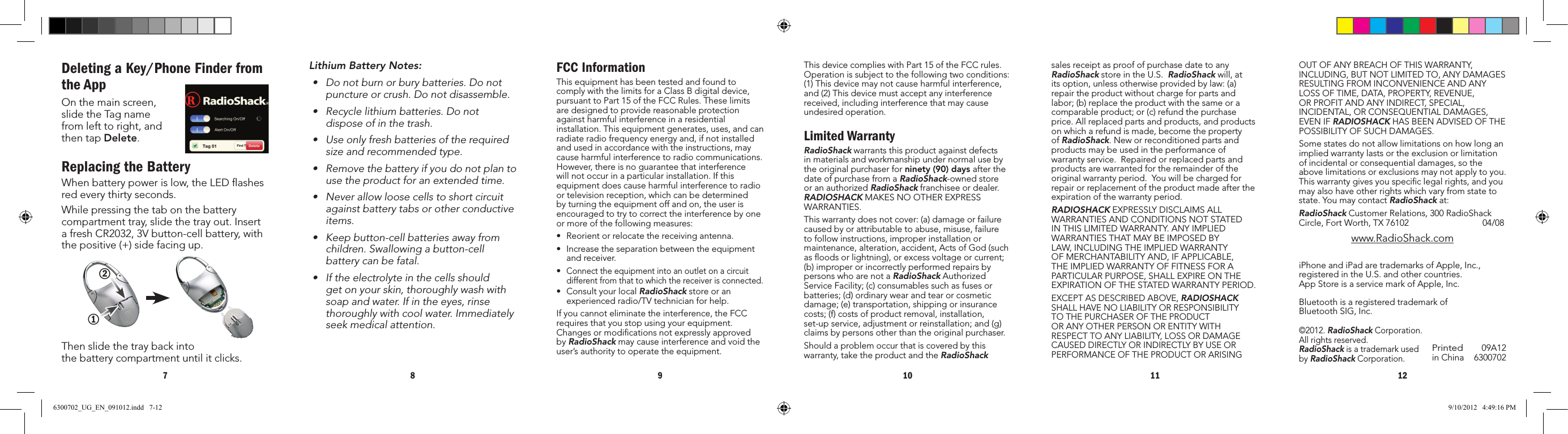 7 8 9 10 11 12Printed inChina09A126300702iPhoneandiPadaretrademarksofApple,Inc.,registeredintheU.S.andothercountries. AppStoreisaservicemarkofApple,Inc.©2012.RadioShackCorporation.All rights reserved.  RadioShackisatrademarkusedby RadioShackCorporation.BluetoothisaregisteredtrademarkofBluetoothSIG,Inc.ThisdevicecomplieswithPart15oftheFCCrules.Operationissubjecttothefollowingtwoconditions:(1)Thisdevicemaynotcauseharmfulinterference,and(2)Thisdevicemustacceptanyinterferencereceived,includinginterferencethatmaycauseundesired operation.Limited WarrantyRadioShack warrants this product against defects inmaterialsandworkmanshipundernormalusebythe original purchaser for ninety (90) days after the dateofpurchasefromaRadioShack-ownedstoreoranauthorizedRadioShack franchisee or dealer.  RADIOSHACK MAKES NO OTHER EXPRESS WARRANTIES.Thiswarrantydoesnotcover:(a)damageorfailurecausedbyorattributabletoabuse,misuse,failuretofollowinstructions,improperinstallationormaintenance,alteration,accident,ActsofGod(suchas ﬂoods or lightning), or excess voltage or current; (b)improperorincorrectlyperformedrepairsbypersons who are not a RadioShackAuthorizedServiceFacility;(c)consumablessuchasfusesorbatteries;(d)ordinarywearandtearorcosmeticdamage;(e)transportation,shippingorinsurancecosts;(f)costsofproductremoval,installation,set-upservice,adjustmentorreinstallation;and(g)claimsbypersonsotherthantheoriginalpurchaser.Shouldaproblemoccurthatiscoveredbythiswarranty, take the product and the RadioShack Lithium Battery Notes:• Donotburnorburybatteries.Donotpunctureorcrush.Donotdisassemble.• Recyclelithiumbatteries.Donotdispose of in the trash. • Useonlyfreshbatteriesoftherequiredsize and recommended type.• Removethebatteryifyoudonotplantouse the product for an extended time.• Neverallowloosecellstoshortcircuitagainst battery tabs or other conductive items.• Keepbutton-cellbatteriesawayfromchildren.Swallowingabutton-cellbattery can be fatal.• Iftheelectrolyteinthecellsshouldget on your skin, thoroughly wash with soapandwater.Ifintheeyes,rinsethoroughlywithcoolwater.Immediatelyseek medical attention.Deleting a Key/Phone Finder from the AppOnthemainscreen,slidetheTagnamefromlefttoright,andthen tap Delete.Replacing the BatteryWhen battery power is low, the LED ﬂashes red every thirty seconds.While pressing the tab on the battery compartmenttray,slidethetrayout.InsertafreshCR2032,3Vbutton-cellbattery,withthe positive (+) side facing up.Then slide the tray back into  thebatterycompartmentuntilitclicks.FCC InformationThisequipmenthasbeentestedandfoundtocomplywiththelimitsforaClassBdigitaldevice,pursuanttoPart15oftheFCCRules.Theselimitsare designed to provide reasonable protection againstharmfulinterferenceinaresidentialinstallation.Thisequipmentgenerates,uses,andcanradiate radio frequency energy and, if not installed andusedinaccordancewiththeinstructions,maycauseharmfulinterferencetoradiocommunications.However, there is no guarantee that interference willnotoccurinaparticularinstallation.Ifthisequipmentdoescauseharmfulinterferencetoradioortelevisionreception,whichcanbedeterminedbyturningtheequipmentoffandon,theuserisencouraged to try to correct the interference by one ormoreofthefollowingmeasures:• Reorientorrelocatethereceivingantenna.• Increasetheseparationbetweentheequipmentand receiver. •Connecttheequipmentintoanoutletonacircuitdifferentfromthattowhichthereceiverisconnected.• ConsultyourlocalRadioShack store or an experiencedradio/TVtechnicianforhelp.Ifyoucannoteliminatetheinterference,theFCCrequiresthatyoustopusingyourequipment.Changesormodicationsnotexpresslyapprovedby RadioShackmaycauseinterferenceandvoidtheuser’sauthoritytooperatetheequipment.12sales receipt as proof of purchase date to any RadioShackstoreintheU.S.RadioShack will, at itsoption,unlessotherwiseprovidedbylaw:(a)repair the product without charge for parts and labor;(b)replacetheproductwiththesameoracomparableproduct;or(c)refundthepurchaseprice. All replaced parts and products, and products onwhicharefundismade,becomethepropertyof RadioShack. New or reconditioned parts and productsmaybeusedintheperformanceofwarranty service.  Repaired or replaced parts and productsarewarrantedfortheremainderoftheoriginal warranty period.  You will be charged for repairorreplacementoftheproductmadeaftertheexpiration of the warranty period.RADIOSHACKEXPRESSLYDISCLAIMSALLWARRANTIESANDCONDITIONSNOTSTATEDINTHISLIMITEDWARRANTY.ANYIMPLIEDWARRANTIESTHATMAYBEIMPOSEDBYLAW,INCLUDINGTHEIMPLIEDWARRANTYOFMERCHANTABILITYAND,IFAPPLICABLE,THEIMPLIEDWARRANTYOFFITNESSFORAPARTICULARPURPOSE,SHALLEXPIREONTHEEXPIRATIONOFTHESTATEDWARRANTYPERIOD.EXCEPTASDESCRIBEDABOVE,RADIOSHACK SHALLHAVENOLIABILITYORRESPONSIBILITYTOTHEPURCHASEROFTHEPRODUCTORANYOTHERPERSONORENTITYWITHRESPECTTOANYLIABILITY,LOSSORDAMAGECAUSEDDIRECTLYORINDIRECTLYBYUSEORPERFORMANCEOFTHEPRODUCTORARISINGOUTOFANYBREACHOFTHISWARRANTY,INCLUDING,BUTNOTLIMITEDTO,ANYDAMAGESRESULTINGFROMINCONVENIENCEANDANYLOSSOFTIME,DATA,PROPERTY,REVENUE,ORPROFITANDANYINDIRECT,SPECIAL,INCIDENTAL,ORCONSEQUENTIALDAMAGES,EVENIFRADIOSHACKHASBEENADVISEDOFTHEPOSSIBILITYOFSUCHDAMAGES.Somestatesdonotallowlimitationsonhowlonganimpliedwarrantylastsortheexclusionorlimitationofincidentalorconsequentialdamages,sotheabovelimitationsorexclusionsmaynotapplytoyou.This warranty gives you speciﬁc legal rights, and you mayalsohaveotherrightswhichvaryfromstatetostate.YoumaycontactRadioShackat:RadioShackCustomerRelations,300RadioShackCircle,FortWorth,TX76102  04/08www.RadioShack.com6300702_UG_EN_091012.indd   7-12 9/10/2012   4:49:16 PM