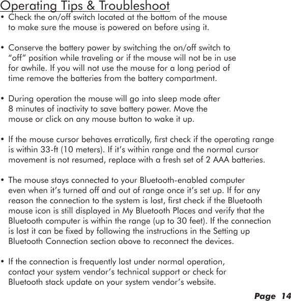 Page  14Operating Tips &amp; Troubleshoot• Check the on/off switch located at the bottom of the mouse to make sure the mouse is powered on before using it.• Conserve the battery power by switching the on/off switch to “off” position while traveling or if the mouse will not be in use for awhile. If you will not use the mouse for a long period of time remove the batteries from the battery compartment.• During operation the mouse will go into sleep mode after 8 minutes of inactivity to save battery power. Move the mouse or click on any mouse button to wake it up.• If the mouse cursor behaves erratically, rst check if the operating range is within 33-ft (10 meters). If it’s within range and the normal cursor movement is not resumed, replace with a fresh set of 2 AAA batteries.• The mouse stays connected to your Bluetooth-enabled computer even when it’s turned off and out of range once it’s set up. If for any reason the connection to the system is lost, rst check if the Bluetooth mouse icon is still displayed in My Bluetooth Places and verify that the Bluetooth computer is within the range (up to 30 feet). If the connection is lost it can be xed by following the instructions in the Setting up Bluetooth Connection section above to reconnect the devices.• If the connection is frequently lost under normal operation, contact your system vendor’s technical support or check for Bluetooth stack update on your system vendor’s website.