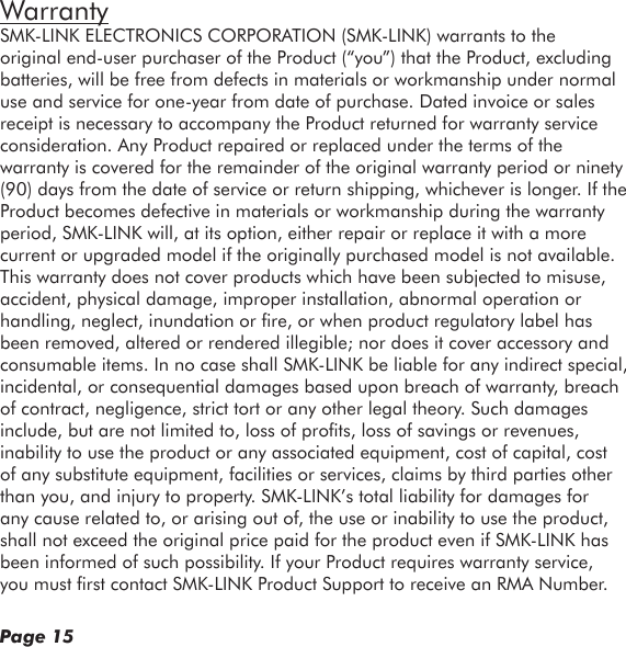 Page 15WarrantySMK-LINK ELECTRONICS CORPORATION (SMK-LINK) warrants to the original end-user purchaser of the Product (“you”) that the Product, excluding batteries, will be free from defects in materials or workmanship under normal use and service for one-year from date of purchase. Dated invoice or sales receipt is necessary to accompany the Product returned for warranty service consideration. Any Product repaired or replaced under the terms of the warranty is covered for the remainder of the original warranty period or ninety (90) days from the date of service or return shipping, whichever is longer. If the Product becomes defective in materials or workmanship during the warranty period, SMK-LINK will, at its option, either repair or replace it with a more current or upgraded model if the originally purchased model is not available. This warranty does not cover products which have been subjected to misuse, accident, physical damage, improper installation, abnormal operation or handling, neglect, inundation or re, or when product regulatory label has been removed, altered or rendered illegible; nor does it cover accessory and consumable items. In no case shall SMK-LINK be liable for any indirect special, incidental, or consequential damages based upon breach of warranty, breach of contract, negligence, strict tort or any other legal theory. Such damages include, but are not limited to, loss of prots, loss of savings or revenues, inability to use the product or any associated equipment, cost of capital, cost of any substitute equipment, facilities or services, claims by third parties other than you, and injury to property. SMK-LINK’s total liability for damages for any cause related to, or arising out of, the use or inability to use the product, shall not exceed the original price paid for the product even if SMK-LINK has been informed of such possibility. If your Product requires warranty service, you must rst contact SMK-LINK Product Support to receive an RMA Number. 