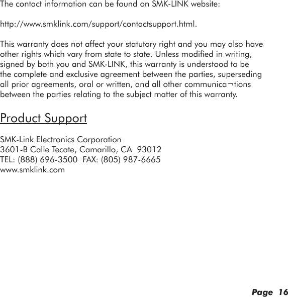 Page  16The contact information can be found on SMK-LINK website:http://www.smklink.com/support/contactsupport.html.This warranty does not affect your statutory right and you may also have other rights which vary from state to state. Unless modied in writing, signed by both you and SMK-LINK, this warranty is understood to be the complete and exclusive agreement between the parties, superseding all prior agreements, oral or written, and all other communica¬tions between the parties relating to the subject matter of this warranty.Product SupportSMK-Link Electronics Corporation3601-B Calle Tecate, Camarillo, CA  93012TEL: (888) 696-3500  FAX: (805) 987-6665www.smklink.com