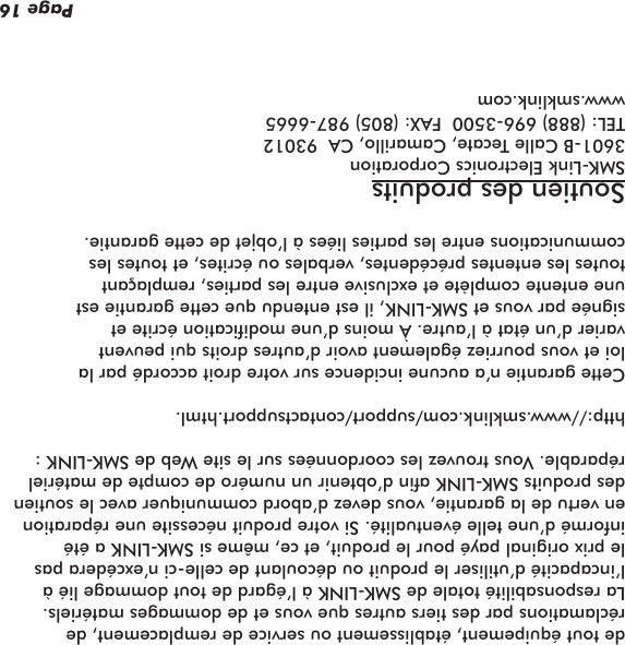 de tout équipement, établissement ou service de remplacement, de réclamations par des tiers autres que vous et de dommages matériels. La responsabilité totale de SMK-LINK à l’égard de tout dommage lié à l’incapacité d’utiliser le produit ou découlant de celle-ci n’excédera pas le prix original payé pour le produit, et ce, même si SMK-LINK a été informé d’une telle éventualité. Si votre produit nécessite une réparation en vertu de la garantie, vous devez d’abord communiquer avec le soutien des produits SMK-LINK an d’obtenir un numéro de compte de matériel réparable. Vous trouvez les coordonnées sur le site Web de SMK-LINK :http://www.smklink.com/support/contactsupport.html.Cette garantie n’a aucune incidence sur votre droit accordé par la loi et vous pourriez également avoir d’autres droits qui peuvent varier d’un état à l’autre. À moins d’une modication écrite et signée par vous et SMK-LINK, il est entendu que cette garantie est une entente complète et exclusive entre les parties, remplaçant toutes les ententes précédentes, verbales ou écrites, et toutes les communications entre les parties liées à l’objet de cette garantie.Soutien des produitsSMK-Link Electronics Corporation3601-B Calle Tecate, Camarillo, CA  93012TEL: (888) 696-3500  FAX: (805) 987-6665www.smklink.comPage 16