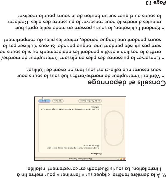 9. À la dernière fenêtre, cliquez sur « Terminer » pour mettre n à l’installation. La souris Bluetooth est correctement installée.Conseils et dépannage • Vériez l’interrupteur de marche/arrêt situé sous la souris pour vous assurer que celle-ci est sous tension avant de l’utiliser. • Conservez la puissance des piles en glissant l’interrupteur de marche/arrêt à la position « arrêt » pendant les déplacements ou si la souris ne sera pas utilisée pendant une longue période. Si vous n’utilisez pas la souris pendant une longue période, retirez les piles du compartiment. • Pendant l’utilisation, la souris passera en mode veille après huit minutes d’inactivité pour conserver la puissance des piles. Déplacez la souris ou cliquez sur un bouton de la souris pour la réactiver.Page 13