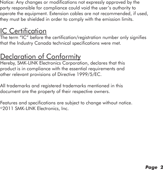 IC CertificationThe term “IC” before the certification/registration number only signifies that the Industry Canada technical specifications were met.Declaration of ConformityHereby, SMK-LINK Electronics Corporation, declares that this product is in compliance with the essential requirements and other relevant provisions of Directive 1999/5/EC.All trademarks and registered trademarks mentioned in this document are the property of their respective owners.Features and specifications are subject to change without notice.©2011 SMK-LINK Electronics, Inc.Page  2Notice: Any changes or modifications not expressly approved by the party responsible for compliance could void the user’s authority to operate the equipment. Extension cables are not recommended, if used, they must be shielded in order to comply with the emission limits.