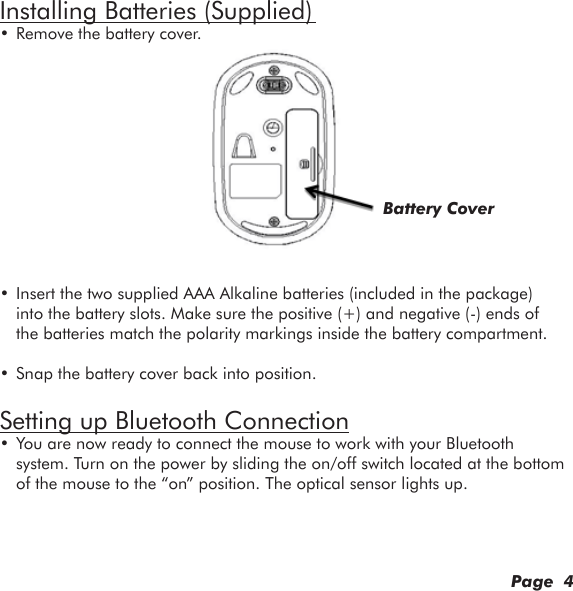 Installing Batteries (Supplied) • Remove the battery cover.• Insert the two supplied AAA Alkaline batteries (included in the package) into the battery slots. Make sure the positive (+) and negative (-) ends of the batteries match the polarity markings inside the battery compartment.• Snap the battery cover back into position.Setting up Bluetooth Connection• You are now ready to connect the mouse to work with your Bluetooth system. Turn on the power by sliding the on/off switch located at the bottom of the mouse to the “on” position. The optical sensor lights up.       Page  4Battery Cover