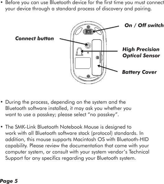 • Before you can use Bluetooth device for the rst time you must connect your device through a standard process of discovery and pairing.• During the process, depending on the system and the Bluetooth software installed, it may ask you whether you want to use a passkey; please select “no passkey”.• The SMK-Link Bluetooth Notebook Mouse is designed to work with all Bluetooth software stack (protocol) standards. In addition, this mouse supports Macintosh OS with Bluetooth-HID capability. Please review the documentation that came with your computer system, or consult with your system vendor’s Technical Support for any specics regarding your Bluetooth system.Page 5Connect buttonOn / Off switchHigh Precision Optical SensorBattery Cover