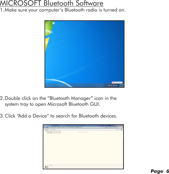 MICROSOFT Bluetooth Software1. Make sure your computer’s Bluetooth radio is turned on.2. Double click on the “Bluetooth Manager” icon in the system tray to open Microsoft Bluetooth GUI.3. Click “Add a Device” to search for Bluetooth devices.Page  6