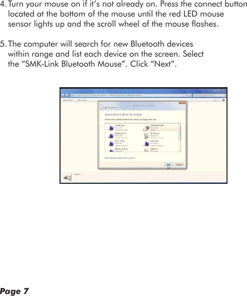 4. Turn your mouse on if it’s not already on. Press the connect button located at the bottom of the mouse until the red LED mouse sensor lights up and the scroll wheel of the mouse ashes.5. The computer will search for new Bluetooth devices within range and list each device on the screen. Select the “SMK-Link Bluetooth Mouse”. Click “Next”.Page 7