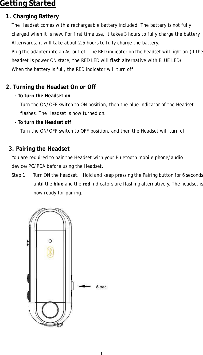  1Getting Started 1. Charging Battery The Headset comes with a rechargeable battery included. The battery is not fully charged when it is new. For first time use, it takes 3 hours to fully charge the battery. Afterwards, it will take about 2.5 hours to fully charge the battery. Plug the adapter into an AC outlet. The RED indicator on the headset will light on.(If the headset is power ON state, the RED LED will flash alternative with BLUE LED) When the battery is full, the RED indicator will turn off.    2. Turning the Headset On or Off   - To turn the Headset on Turn the ON/OFF switch to ON position, then the blue indicator of the Headset flashes. The Headset is now turned on. - To turn the Headset off   Turn the ON/OFF switch to OFF position, and then the Headset will turn off.  3. Pairing the Headset You are required to pair the Headset with your Bluetooth mobile phone/audio device/PC/PDA before using the Headset. Step 1 :    Turn ON the headset.   Hold and keep pressing the Pairing button for 6 seconds until the blue and the red indicators are flashing alternatively. The headset is now ready for pairing.      