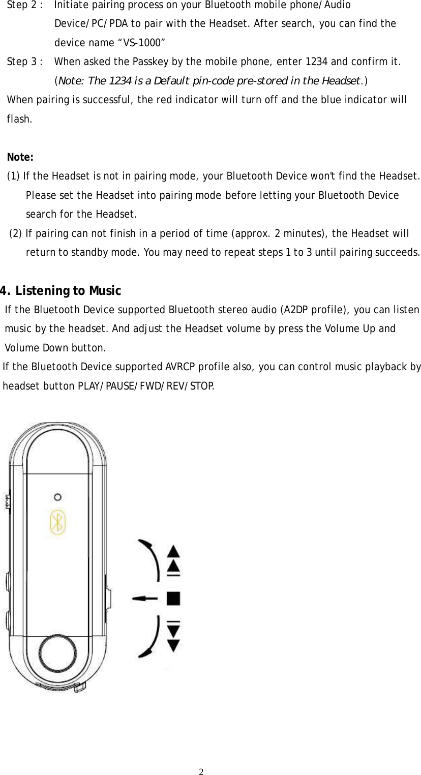  2Step 2 :    Initiate pairing process on your Bluetooth mobile phone/Audio Device/PC/PDA to pair with the Headset. After search, you can find the device name “VS-1000” Step 3 :    When asked the Passkey by the mobile phone, enter 1234 and confirm it. (Note: The 1234 is a Default pin-code pre-stored in the Headset.) When pairing is successful, the red indicator will turn off and the blue indicator will flash.  Note: (1) If the Headset is not in pairing mode, your Bluetooth Device won&apos;t find the Headset. Please set the Headset into pairing mode before letting your Bluetooth Device search for the Headset. (2) If pairing can not finish in a period of time (approx. 2 minutes), the Headset will return to standby mode. You may need to repeat steps 1 to 3 until pairing succeeds.          4. Listening to Music     If the Bluetooth Device supported Bluetooth stereo audio (A2DP profile), you can listen music by the headset. And adjust the Headset volume by press the Volume Up and Volume Down button.         If the Bluetooth Device supported AVRCP profile also, you can control music playback by headset button PLAY/PAUSE/FWD/REV/STOP.   