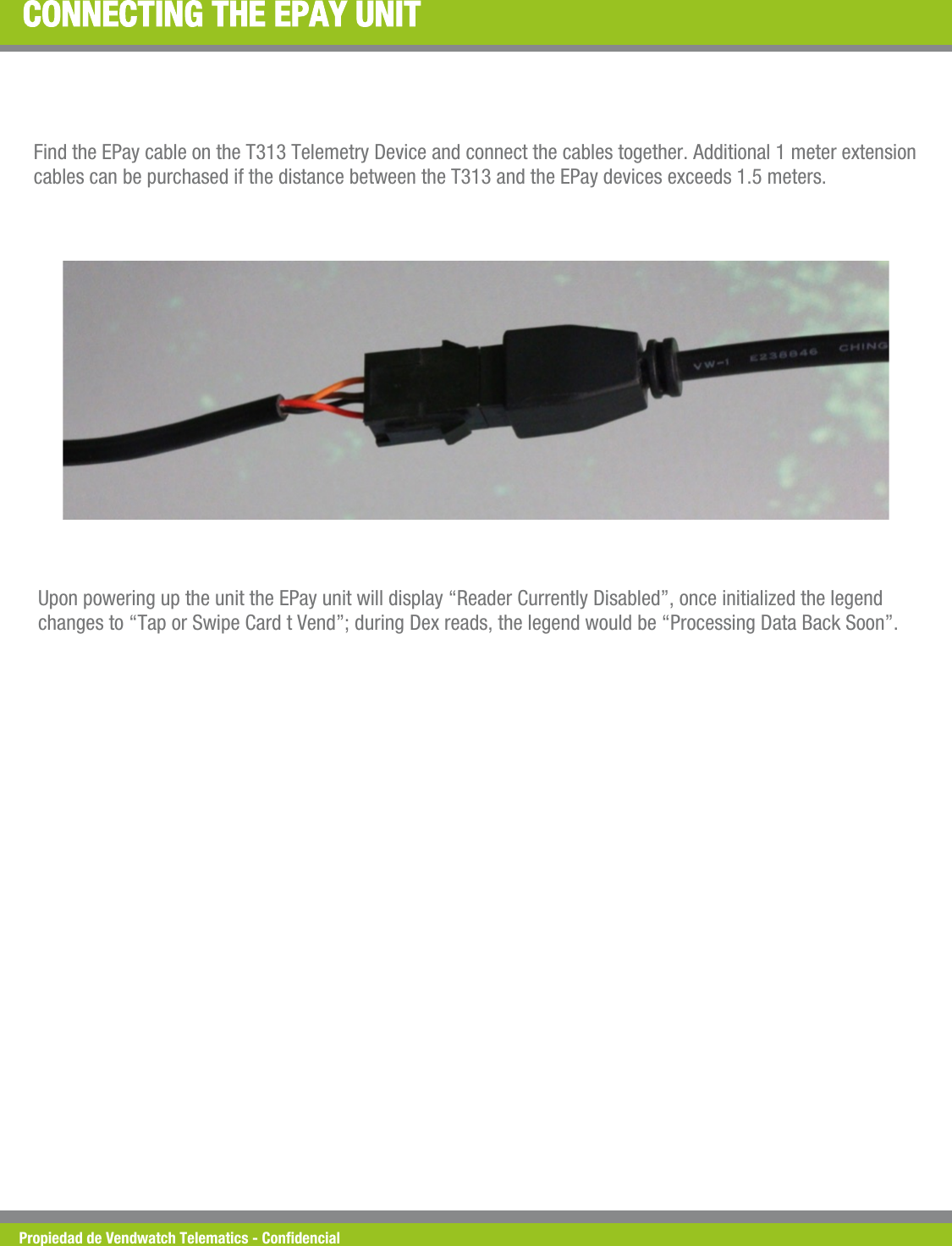 Propiedad de Vendwatch Telematics - Condencial CONNECTING THE EPAY UNIT Find the EPay cable on the T313 Telemetry Device and connect the cables together. Additional 1 meter extension cables can be purchased if the distance between the T313 and the EPay devices exceeds 1.5 meters. Upon powering up the unit the EPay unit will display &ldquo;Reader Currently Disabled&rdquo;, once initialized the legend changes to &ldquo;Tap or Swipe Card t Vend&rdquo;; during Dex reads, the legend would be &ldquo;Processing Data Back Soon&rdquo;. 