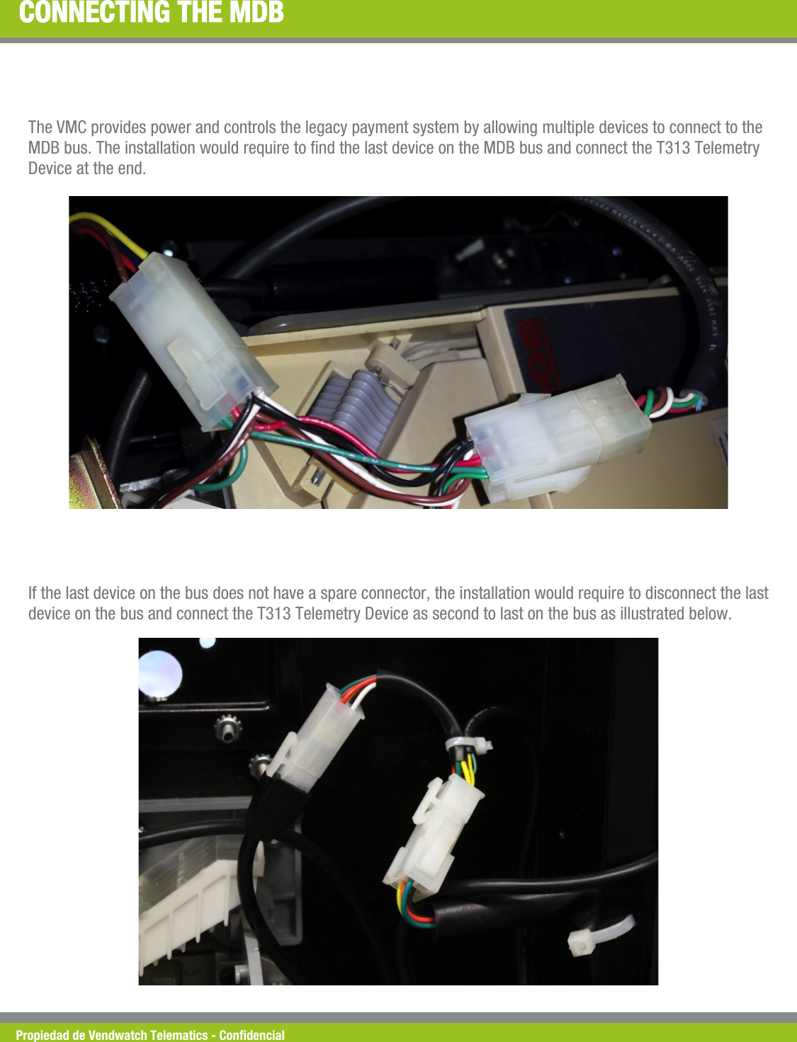 Propiedad de Vendwatch Telematics - Condencial CONNECTING THE MDB The VMC provides power and controls the legacy payment system by allowing multiple devices to connect to the MDB bus. The installation would require to nd the last device on the MDB bus and connect the T313 Telemetry Device at the end. If the last device on the bus does not have a spare connector, the installation would require to disconnect the last device on the bus and connect the T313 Telemetry Device as second to last on the bus as illustrated below.  