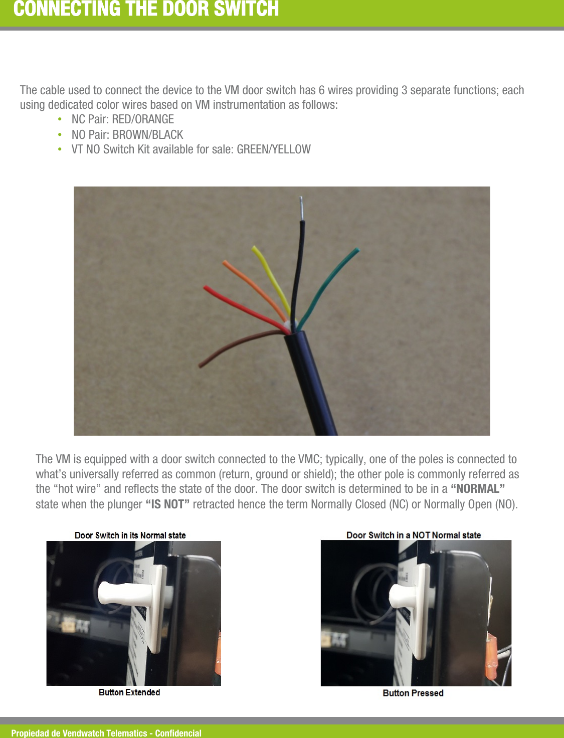 Propiedad de Vendwatch Telematics - Condencial CONNECTING THE DOOR SWITCH The cable used to connect the device to the VM door switch has 6 wires providing 3 separate functions; each using dedicated color wires based on VM instrumentation as follows: &bull; NC Pair: RED/ORANGE &bull; NO Pair: BROWN/BLACK &bull; VT NO Switch Kit available for sale: GREEN/YELLOW The VM is equipped with a door switch connected to the VMC; typically, one of the poles is connected to what&rsquo;s universally referred as common (return, ground or shield); the other pole is commonly referred as the &ldquo;hot wire&rdquo; and reects the state of the door. The door switch is determined to be in a &ldquo;NORMAL&rdquo; state when the plunger &ldquo;IS NOT&rdquo; retracted hence the term Normally Closed (NC) or Normally Open (NO). 
