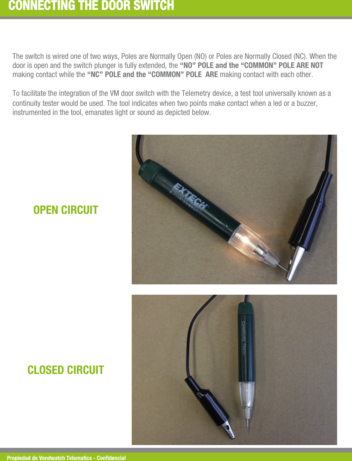 Propiedad de Vendwatch Telematics - Condencial CONNECTING THE DOOR SWITCH The switch is wired one of two ways, Poles are Normally Open (NO) or Poles are Normally Closed (NC). When the door is open and the switch plunger is fully extended, the &ldquo;NO&rdquo; POLE and the &ldquo;COMMON&rdquo; POLE ARE NOT making contact while the &ldquo;NC&rdquo; POLE and the &ldquo;COMMON&rdquo; POLE  ARE making contact with each other.  To facilitate the integration of the VM door switch with the Telemetry device, a test tool universally known as a continuity tester would be used. The tool indicates when two points make contact when a led or a buzzer, instrumented in the tool, emanates light or sound as depicted below. OPEN CIRCUIT CLOSED CIRCUIT 
