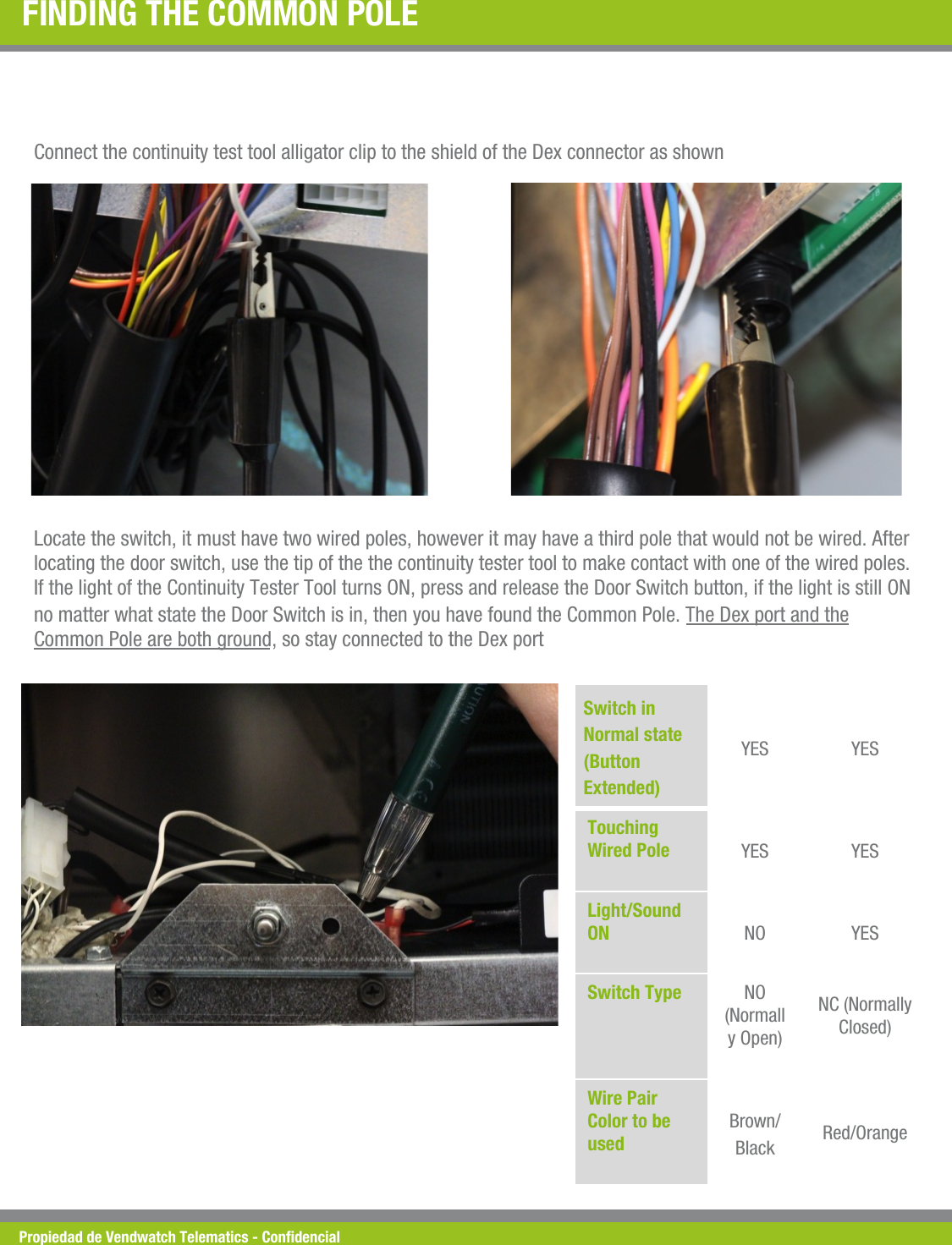 Propiedad de Vendwatch Telematics - Condencial FINDING THE COMMON POLE  Connect the continuity test tool alligator clip to the shield of the Dex connector as shown  Locate the switch, it must have two wired poles, however it may have a third pole that would not be wired. After locating the door switch, use the tip of the the continuity tester tool to make contact with one of the wired poles. If the light of the Continuity Tester Tool turns ON, press and release the Door Switch button, if the light is still ON no matter what state the Door Switch is in, then you have found the Common Pole. The Dex port and the Common Pole are both ground, so stay connected to the Dex port  Switch in Normal state (Button Extended) YES  YES Touching Wired Pole !YES  YES Light/Sound ON !NO  YES Switch Type !NO (Normally Open)  NC (Normally Closed)  Wire Pair Color to be used !Brown/Black  Red/Orange 