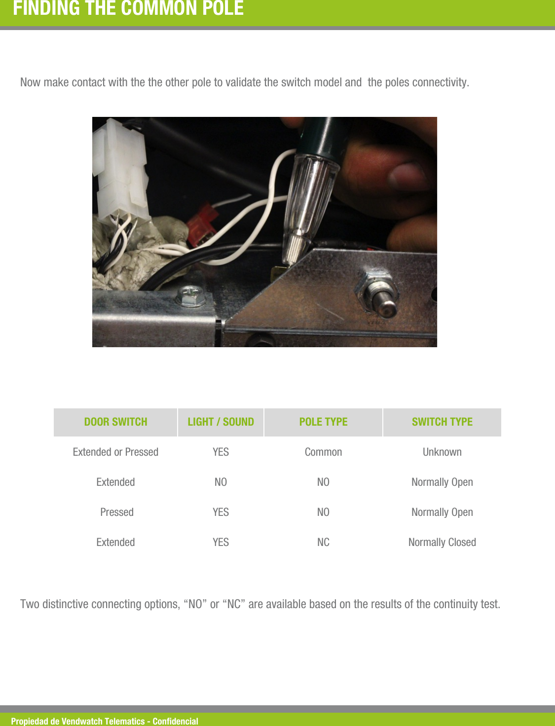 Propiedad de Vendwatch Telematics - Condencial FINDING THE COMMON POLE  Now make contact with the the other pole to validate the switch model and  the poles connectivity. DOOR SWITCH  LIGHT / SOUND  POLE TYPE  SWITCH TYPE Extended or Pressed  YES  Common  Unknown Extended  NO  NO  Normally Open  Pressed  YES  NO  Normally Open Extended  YES  NC  Normally Closed Two distinctive connecting options, &ldquo;NO&rdquo; or &ldquo;NC&rdquo; are available based on the results of the continuity test. 
