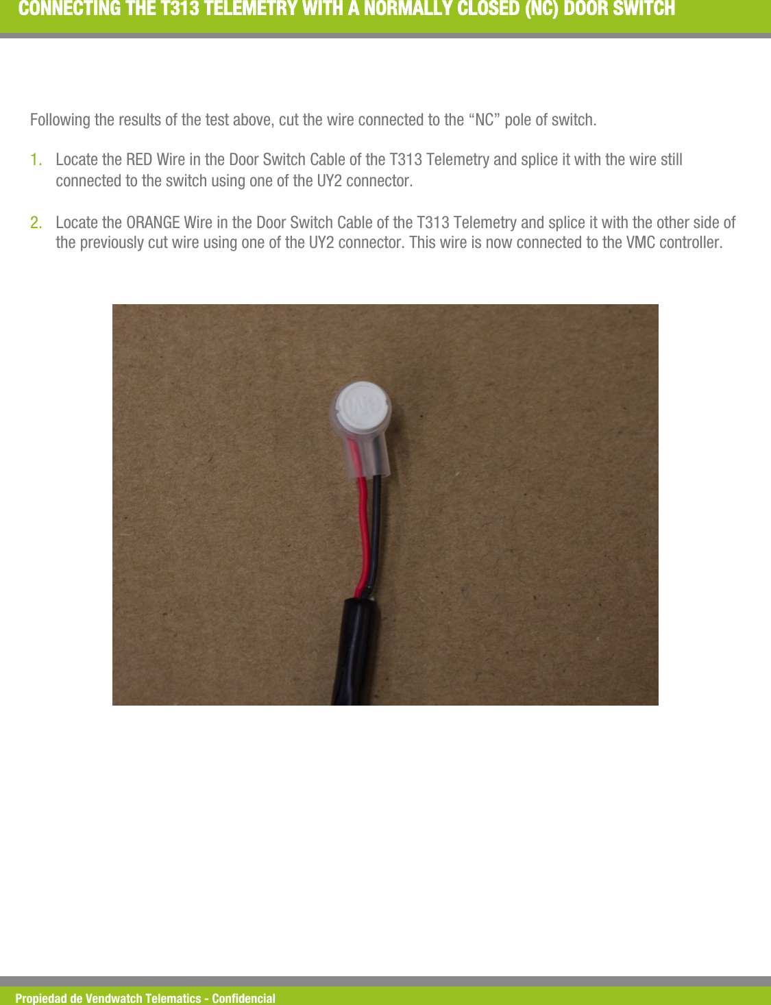 Propiedad de Vendwatch Telematics - Condencial CONNECTING THE T313 TELEMETRY WITH A NORMALLY CLOSED (NC) DOOR SWITCH Following the results of the test above, cut the wire connected to the &ldquo;NC&rdquo; pole of switch.  1. Locate the RED Wire in the Door Switch Cable of the T313 Telemetry and splice it with the wire still connected to the switch using one of the UY2 connector. 2. Locate the ORANGE Wire in the Door Switch Cable of the T313 Telemetry and splice it with the other side of the previously cut wire using one of the UY2 connector. This wire is now connected to the VMC controller. 