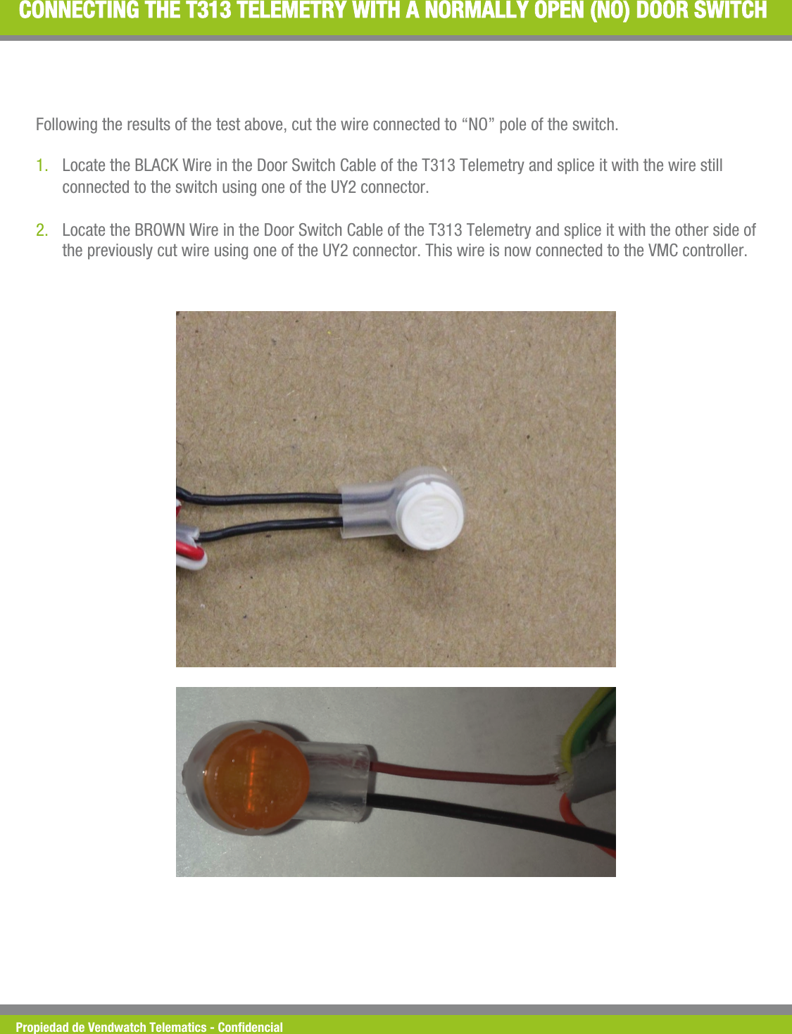 Propiedad de Vendwatch Telematics - Condencial CONNECTING THE T313 TELEMETRY WITH A NORMALLY OPEN (NO) DOOR SWITCH Following the results of the test above, cut the wire connected to &ldquo;NO&rdquo; pole of the switch.  1. Locate the BLACK Wire in the Door Switch Cable of the T313 Telemetry and splice it with the wire still connected to the switch using one of the UY2 connector. 2. Locate the BROWN Wire in the Door Switch Cable of the T313 Telemetry and splice it with the other side of the previously cut wire using one of the UY2 connector. This wire is now connected to the VMC controller. 