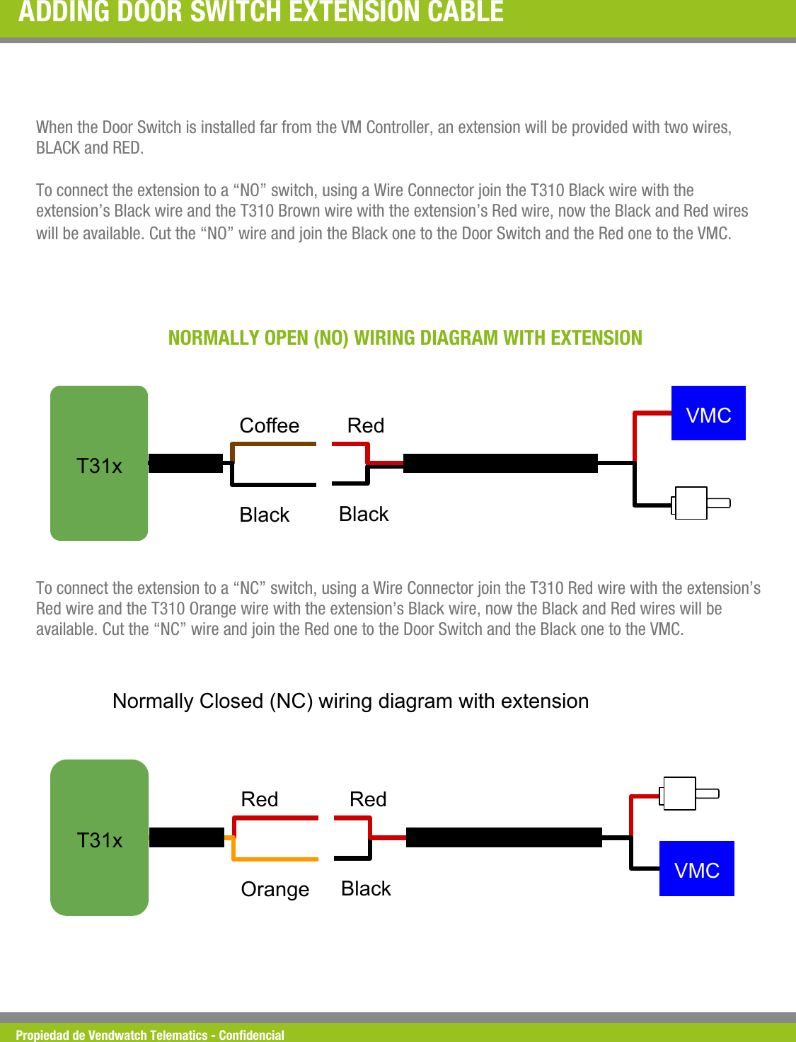 Propiedad de Vendwatch Telematics - Condencial ADDING DOOR SWITCH EXTENSION CABLE  When the Door Switch is installed far from the VM Controller, an extension will be provided with two wires, BLACK and RED.  To connect the extension to a &ldquo;NO&rdquo; switch, using a Wire Connector join the T310 Black wire with the extension&rsquo;s Black wire and the T310 Brown wire with the extension&rsquo;s Red wire, now the Black and Red wires will be available. Cut the &ldquo;NO&rdquo; wire and join the Black one to the Door Switch and the Red one to the VMC. NORMALLY OPEN (NO) WIRING DIAGRAM WITH EXTENSION T31x Coffee Black   VMC   Red Black         To connect the extension to a &ldquo;NC&rdquo; switch, using a Wire Connector join the T310 Red wire with the extension&rsquo;s Red wire and the T310 Orange wire with the extension&rsquo;s Black wire, now the Black and Red wires will be available. Cut the &ldquo;NC&rdquo; wire and join the Red one to the Door Switch and the Black one to the VMC. T31x Normally Closed (NC) wiring diagram with extension Red Orange   VMC   Red Black         