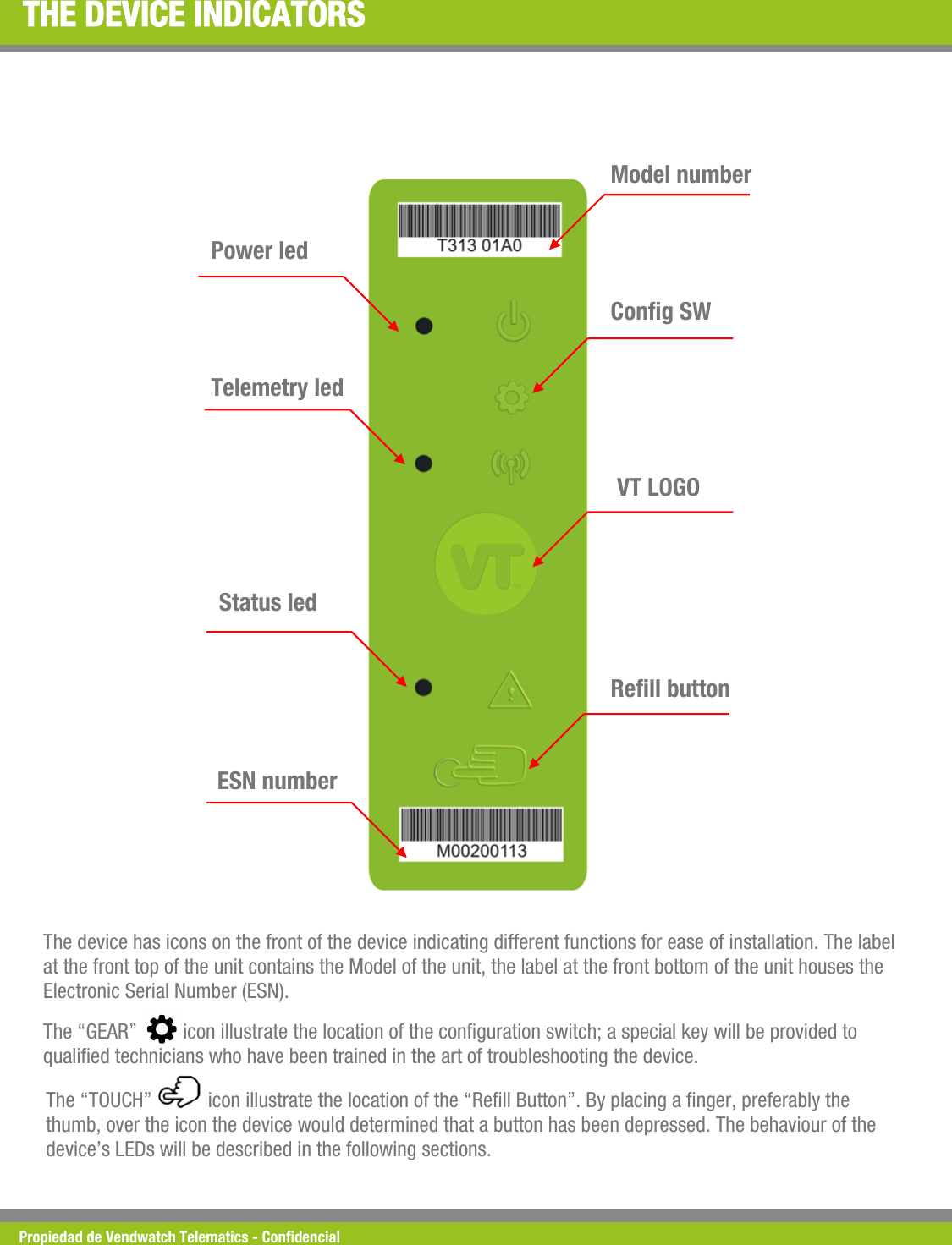 Propiedad de Vendwatch Telematics - Condencial THE DEVICE INDICATORS Power led Telemetry led  Status led  ESN number  Rell button VT LOGO  Cong SW Model number The device has icons on the front of the device indicating different functions for ease of installation. The label at the front top of the unit contains the Model of the unit, the label at the front bottom of the unit houses the Electronic Serial Number (ESN). The &ldquo;GEAR&rdquo;         icon illustrate the location of the conguration switch; a special key will be provided to qualied technicians who have been trained in the art of troubleshooting the device. The &ldquo;TOUCH&rdquo;           icon illustrate the location of the &ldquo;Rell Button&rdquo;. By placing a nger, preferably the thumb, over the icon the device would determined that a button has been depressed. The behaviour of the device&rsquo;s LEDs will be described in the following sections.  