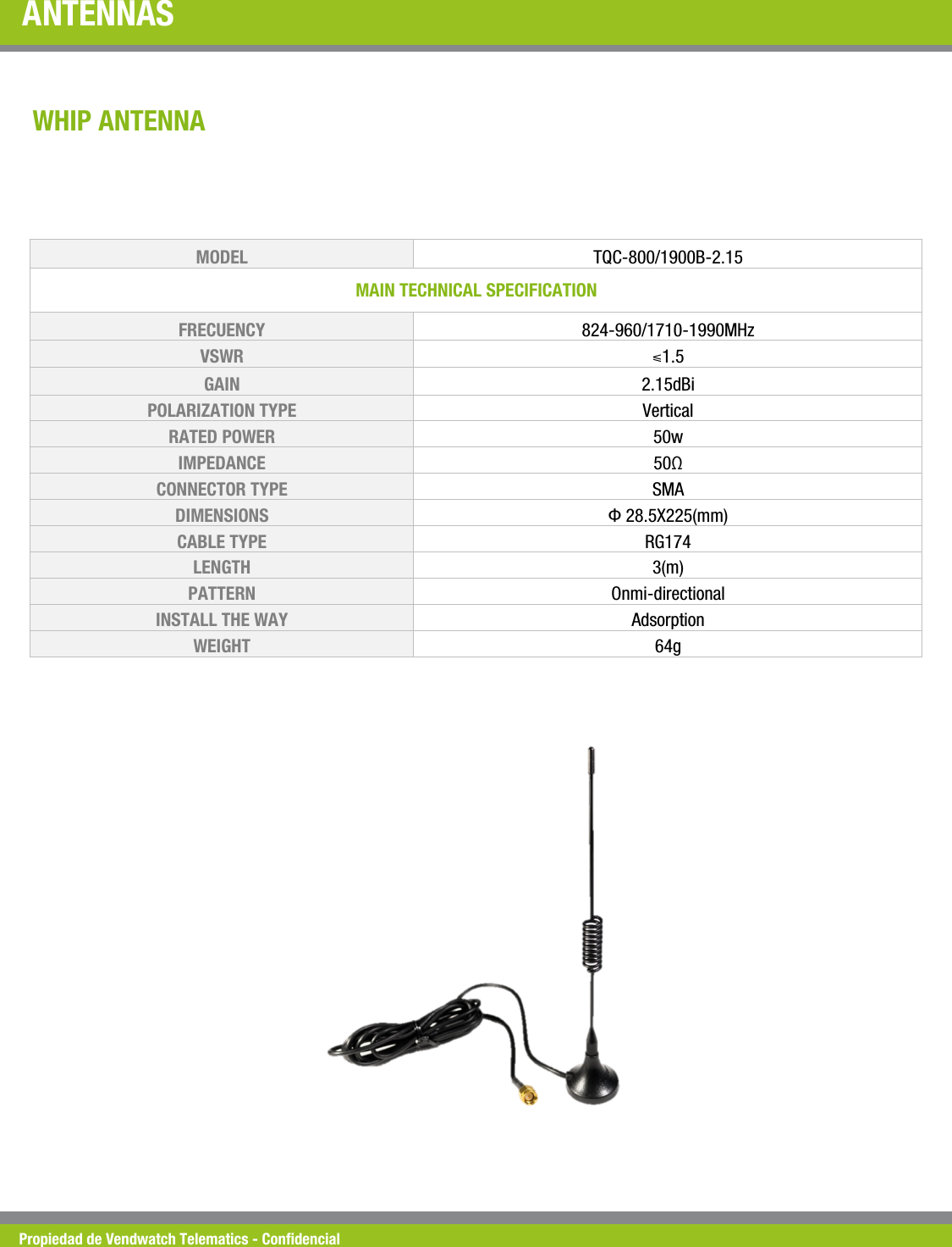 Propiedad de Vendwatch Telematics - Condencial ANTENNAS  WHIP ANTENNA MODEL   TQC-800/1900B-2.15 MAIN TECHNICAL SPECIFICATION  FRECUENCY  824-960/1710-1990MHz VSWR  ⩽1.5 GAIN  2.15dBi POLARIZATION TYPE  Vertical  RATED POWER   50w IMPEDANCE   50&Omega; CONNECTOR TYPE  SMA DIMENSIONS   &Phi; 28.5X225(mm) CABLE TYPE  RG174 LENGTH  3(m) PATTERN  Onmi-directional INSTALL THE WAY   Adsorption WEIGHT  64g 