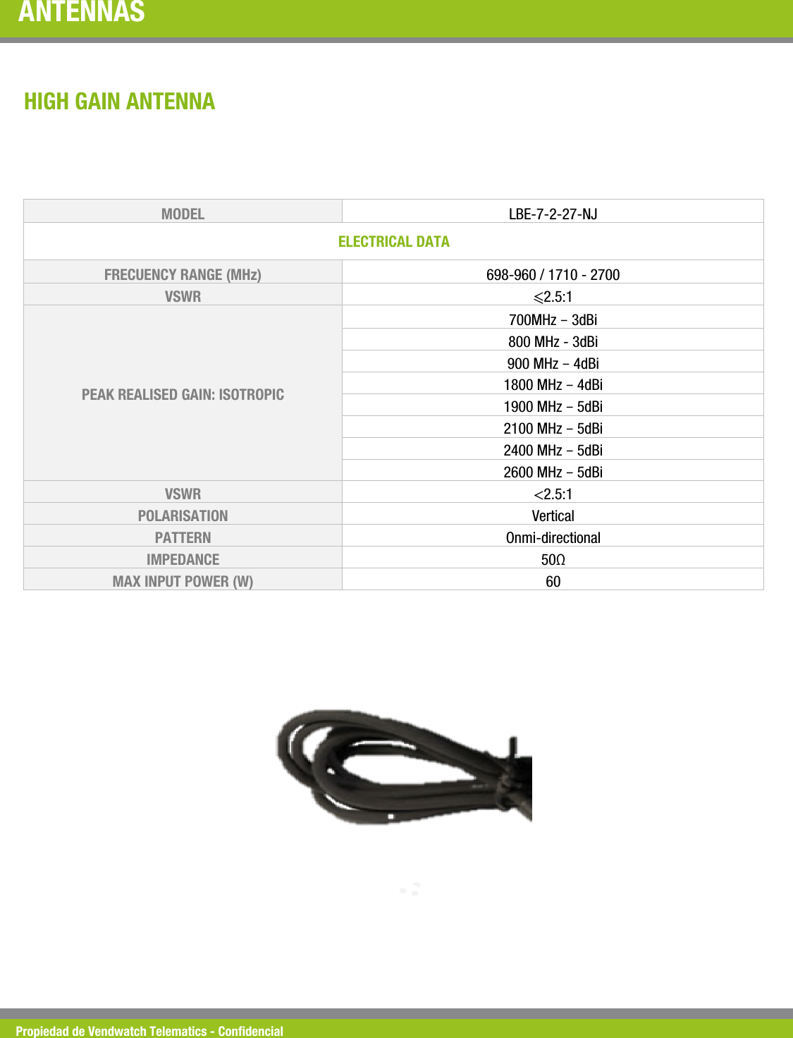 Propiedad de Vendwatch Telematics - Condencial ANTENNAS MODEL   LBE-7-2-27-NJ ELECTRICAL DATA  FRECUENCY RANGE (MHz)  698-960 / 1710 - 2700 VSWR  ⩽2.5:1 PEAK REALISED GAIN: ISOTROPIC 700MHz &ndash; 3dBi 800 MHz - 3dBi 900 MHz &ndash; 4dBi 1800 MHz &ndash; 4dBi 1900 MHz &ndash; 5dBi 2100 MHz &ndash; 5dBi 2400 MHz &ndash; 5dBi 2600 MHz &ndash; 5dBi VSWR  <2.5:1 POLARISATION  Vertical PATTERN  Onmi-directional IMPEDANCE  50&Omega; MAX INPUT POWER (W)  60 HIGH GAIN ANTENNA 