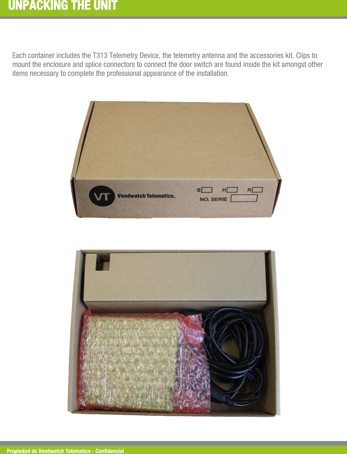 Propiedad de Vendwatch Telematics - Condencial UNPACKING THE UNIT Each container includes the T313 Telemetry Device, the telemetry antenna and the accessories kit. Clips to  mount the enclosure and splice connectors to connect the door switch are found inside the kit amongst other items necessary to complete the professional appearance of the installation.   