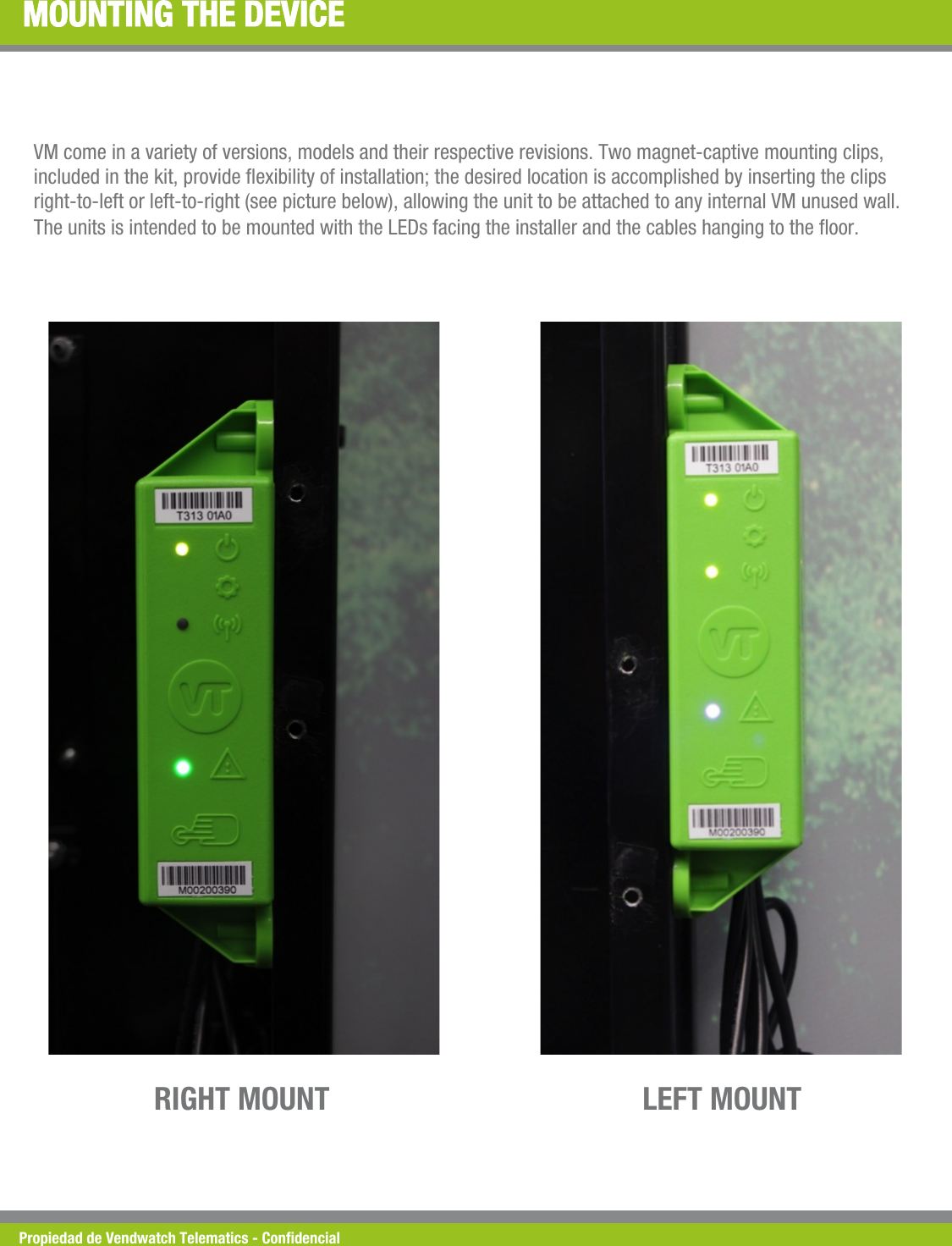 Propiedad de Vendwatch Telematics - Condencial MOUNTING THE DEVICE VM come in a variety of versions, models and their respective revisions. Two magnet-captive mounting clips, included in the kit, provide exibility of installation; the desired location is accomplished by inserting the clips right-to-left or left-to-right (see picture below), allowing the unit to be attached to any internal VM unused wall. The units is intended to be mounted with the LEDs facing the installer and the cables hanging to the oor. LEFT MOUNT RIGHT MOUNT 