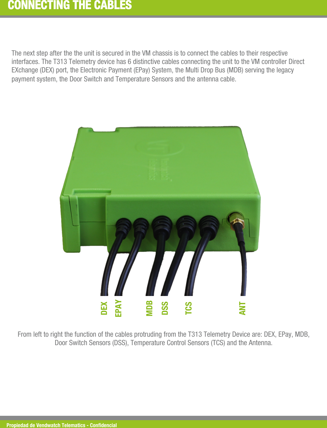 Propiedad de Vendwatch Telematics - Condencial CONNECTING THE CABLES The next step after the the unit is secured in the VM chassis is to connect the cables to their respective interfaces. The T313 Telemetry device has 6 distinctive cables connecting the unit to the VM controller Direct EXchange (DEX) port, the Electronic Payment (EPay) System, the Multi Drop Bus (MDB) serving the legacy payment system, the Door Switch and Temperature Sensors and the antenna cable.  DEX EPAY MDB DSS TCS ANT From left to right the function of the cables protruding from the T313 Telemetry Device are: DEX, EPay, MDB, Door Switch Sensors (DSS), Temperature Control Sensors (TCS) and the Antenna. 