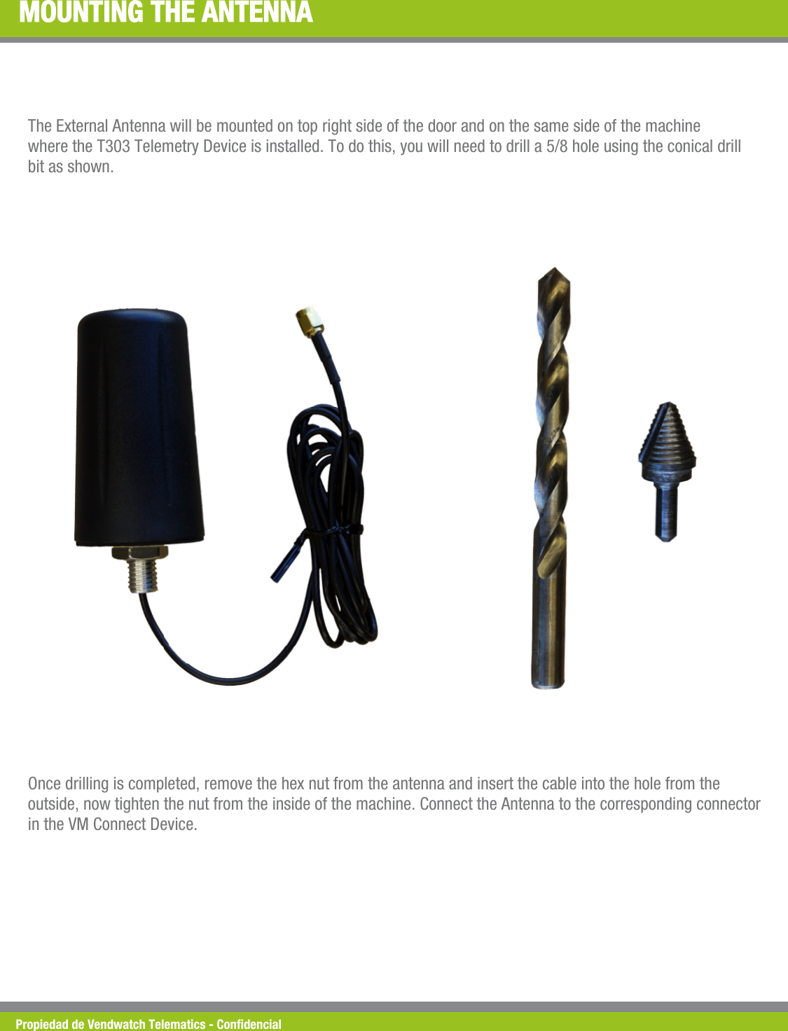 Propiedad de Vendwatch Telematics - Condencial MOUNTING THE ANTENNA The External Antenna will be mounted on top right side of the door and on the same side of the machine where the T303 Telemetry Device is installed. To do this, you will need to drill a 5/8 hole using the conical drill bit as shown. Once drilling is completed, remove the hex nut from the antenna and insert the cable into the hole from the outside, now tighten the nut from the inside of the machine. Connect the Antenna to the corresponding connector in the VM Connect Device. 