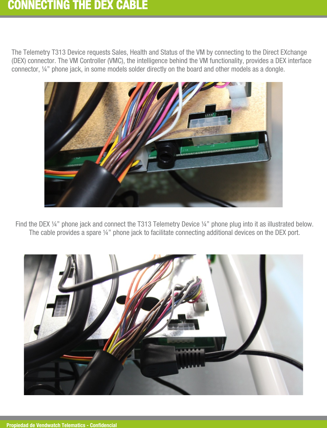 Propiedad de Vendwatch Telematics - Condencial CONNECTING THE DEX CABLE The Telemetry T313 Device requests Sales, Health and Status of the VM by connecting to the Direct EXchange (DEX) connector. The VM Controller (VMC), the intelligence behind the VM functionality, provides a DEX interface connector, &frac14;&rdquo; phone jack, in some models solder directly on the board and other models as a dongle. Find the DEX &frac14;&rdquo; phone jack and connect the T313 Telemetry Device &frac14;&rdquo; phone plug into it as illustrated below. The cable provides a spare &frac14;&rdquo; phone jack to facilitate connecting additional devices on the DEX port. 