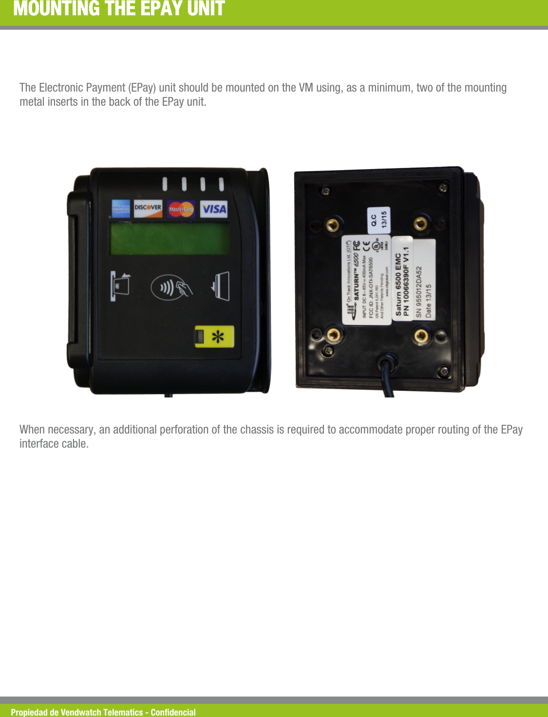 Propiedad de Vendwatch Telematics - Condencial MOUNTING THE EPAY UNIT The Electronic Payment (EPay) unit should be mounted on the VM using, as a minimum, two of the mounting metal inserts in the back of the EPay unit. When necessary, an additional perforation of the chassis is required to accommodate proper routing of the EPay interface cable. 