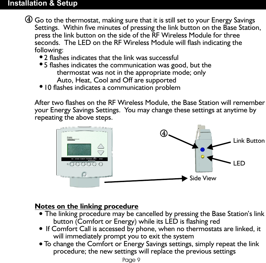 PROGRAMVACATIONSETCLOCK MODEHUMIDITYOUTSIDEFANPremierResidentialProgrammable ThermostatPage 9Installation &amp; SetupSide ViewLink ButtonLEDGo to the thermostat, making sure that it is still set to your Energy Savings Settings.  Within five minutes of pressing the link button on the Base Station, press the link button on the side of the RF Wireless Module for three seconds.  The LED on the RF Wireless Module will flash indicating the following:     2 flashes indicates that the link was successful     5 flashes indicates the communication was good, but the             thermostat was not in the appropriate mode; only             Auto, Heat, Cool and Off are supported     10 flashes indicates a communication problemAfter two flashes on the RF Wireless Module, the Base Station will remember your Energy Savings Settings.  You may change these settings at anytime by repeating the above steps.            Notes on the linking procedure     The linking procedure may be cancelled by pressing the Base Station’s link           button (Comfort or Energy) while its LED is flashing red      If Comfort Call is accessed by phone, when no thermostats are linked, it          will immediately prompt you to exit the system     To change the Comfort or Energy Savings settings, simply repeat the link           procedure; the new settings will replace the previous settings4444