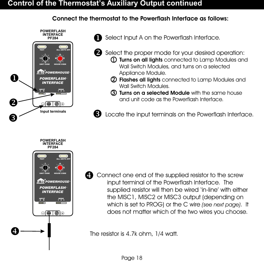 1913AEMI5HOUSE CODEUNIT CODETEST ALL UNITS OFFPOWERHOUSEX-10POWERFLASHINTERFACEINPUTA    BMODE1   2   3POWERFLASH INTERFACE PF284Select Input A on the Powerflash Interface.Locate the input terminals on the Powerflash Interface.Select the proper mode for your desired operation:         Turns on all lights connected to Lamp Modules and         Wall Switch Modules, and turns on a selected          Appliance Module.         Flashes all lights connected to Lamp Modules and         Wall Switch Modules.         Turns on a selected Module with the same house          and unit code as the Powerflash Interface.    Connect one end of the supplied resistor to the screw          input terminal of the Powerflash Interface.  The           supplied resistor will then be wired ‘in-line’ with either           the MISC1, MISC2 or MISC3 output (depending on          which is set to PROG) or the C wire (see next page).  It           does not matter which of the two wires you choose.                      The resistor is 4.7k ohm, 1/4 watt.1913AEMI5HOUSE CODEUNIT CODETEST ALL UNITS OFFPOWERHOUSEX-10POWERFLASHINTERFACEINPUTA    BMODE1   2   3POWERFLASH INTERFACE PF284Input terminalsControl of the Thermostat’s Auxiliary Output continuedConnect the thermostat to the Powerflash Interface as follows:Page 18112233