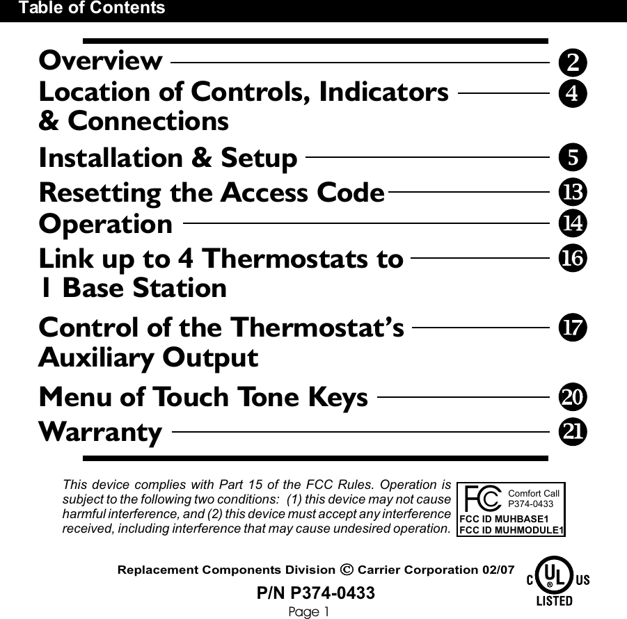OverviewLocation of Controls, Indicators&amp; ConnectionsTable of ContentsInstallation &amp; SetupResetting the Access CodeOperationLink up to 4 Thermostats to 1 Base StationControl of the Thermostat’s Auxiliary OutputMenu of Touch Tone KeysWarrantyPage 1P/N P374-0433Replacement Components Division      Carrier Corporation 02/07This device complies with Part 15 of the FCC Rules. Operation is subject to the following two conditions:  (1) this device may not cause harmful interference, and (2) this device must accept any interference received, including interference that may cause undesired operation. CcFComfort CallP374-0433 FCC ID MUHBASE1FCC ID MUHMODULE1