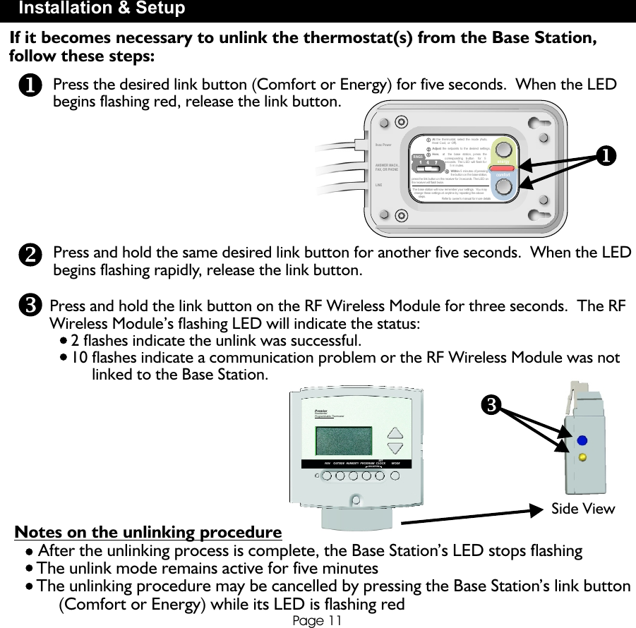 At the thermostat,  select the  mode (Auto,Heat Cool, or  Off).Adjust the setpoints to  the desired  settings.Within 5 minutes  of pressingthe button o n the b ase station,press the l ink button o n the receiver fo r 3 s econds. The LED  onthe receiver w ill flash t wice.The base s tation will now  remember your s ettings.  You may  change these s ettings at anytime b y repeating the a bove       steps. Refer to  owner’s manual  for more details1  1   4  4   77RINGS112233449vac PowerLINEPage 11Press and hold the same desired link button for another five seconds.  When the LED begins flashing rapidly, release the link button.Press and hold the link button on the RF Wireless Module for three seconds.  The RFWireless Module’s flashing LED will indicate the status:     2 flashes indicate the unlink was successful.     10 flashes indicate a communication problem or the RF Wireless Module was not           linked to the Base Station.Press the desired link button (Comfort or Energy) for five seconds.  When the LED begins flashing red, release the link button.Installation &amp; SetupNotes on the unlinking procedure     After the unlinking process is complete, the Base Station’s LED stops flashing     The unlink mode remains active for five minutes     The unlinking procedure may be cancelled by pressing the Base Station’s link button          (Comfort or Energy) while its LED is flashing redSide ViewIf it becomes necessary to unlink the thermostat(s) from the Base Station, follow these steps: ANSWER MACH.,FAX, OR PHONEPROGRAMVACATIONSETCLOCK MODEHUMIDITYOUTSIDEFANPremierResidentialProgrammable ThermostatenergycomfortHere,    at    the  base   station,  press  the              corresponding    b utton     for    5              seconds.  The LED   will  flash fo r                    5 m inutes.               