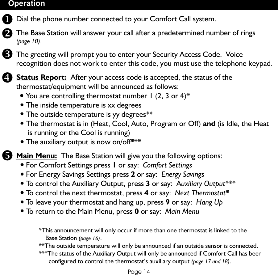OperationPage 14Dial the phone number connected to your Comfort Call system.The Base Station will answer your call after a predetermined number of rings (page 10). The greeting will prompt you to enter your Security Access Code.  Voice recognition does not work to enter this code, you must use the telephone keypad.Status Report:  After your access code is accepted, the status of the thermostat/equipment will be announced as follows:     You are controlling thermostat number 1 (2, 3 or 4)*     The inside temperature is xx degrees     The outside temperature is yy degrees**     The thermostat is in (Heat, Cool, Auto, Program or Off) and (is Idle, the Heat       is running or the Cool is running)     The auxiliary output is now on/off***Main Menu:  The Base Station will give you the following options:     For Comfort Settings press 1 or say:  Comfort Settings     For Energy Savings Settings press 2 or say:  Energy Savings     To control the Auxiliary Output, press 3 or say:  Auxiliary Output***     To control the next thermostat, press 4 or say:  Next Thermostat*     To leave your thermostat and hang up, press 9 or say:  Hang Up     To return to the Main Menu, press 0 or say:  Main Menu              *This announcement will only occur if more than one thermostat is linked to the                   Base Station (page 16).              **The outside temperature will only be announced if an outside sensor is connected.              ***The status of the Auxiliary Output will only be announced if Comfort Call has been                     configured to control the thermostat’s auxiliary output (page 17 and 18).