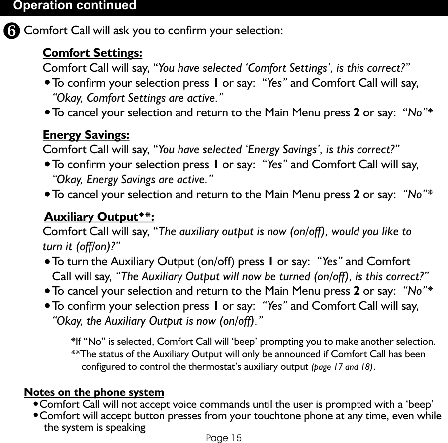 Operation continuedPage 15Comfort Call will ask you to confirm your selection:      Comfort Settings:        Comfort Call will say, “You have selected ‘Comfort Settings’, is this correct?”         To confirm your selection press 1 or say:  “Yes” and Comfort Call will say,          “Okay, Comfort Settings are active.”         To cancel your selection and return to the Main Menu press 2 or say:  “No”*      Energy Savings:      Comfort Call will say, “You have selected ‘Energy Savings’, is this correct?”         To confirm your selection press 1 or say:  “Yes” and Comfort Call will say,           “Okay, Energy Savings are active.”         To cancel your selection and return to the Main Menu press 2 or say:  “No”*      Auxiliary Output**:      Comfort Call will say, “The auxiliary output is now (on/off), would you like to       turn it (off/on)?”         To turn the Auxiliary Output (on/off) press 1 or say:  “Yes” and Comfort          Call will say, “The Auxiliary Output will now be turned (on/off), is this correct?”         To cancel your selection and return to the Main Menu press 2 or say:  “No”*          To confirm your selection press 1 or say:  “Yes” and Comfort Call will say,          “Okay, the Auxiliary Output is now (on/off).”                  *If “No” is selected, Comfort Call will ‘beep’ prompting you to make another selection.                    **The status of the Auxiliary Output will only be announced if Comfort Call has been                       configured to control the thermostat’s auxiliary output (page 17 and 18).Notes on the phone system     Comfort Call will not accept voice commands until the user is prompted with a ‘beep’     Comfort will accept button presses from your touchtone phone at any time, even while        the system is speaking