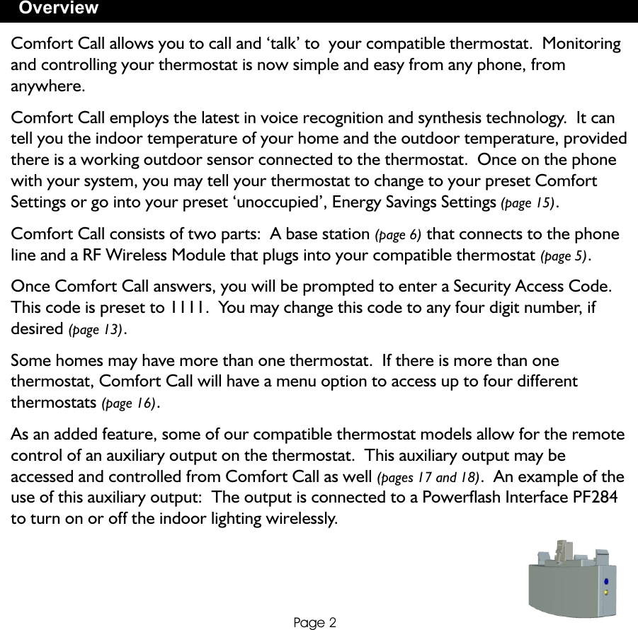 OverviewPage 2Comfort Call allows you to call and ‘talk’ to  your compatible thermostat.  Monitoring and controlling your thermostat is now simple and easy from any phone, from anywhere.Comfort Call employs the latest in voice recognition and synthesis technology.  It can tell you the indoor temperature of your home and the outdoor temperature, provided there is a working outdoor sensor connected to the thermostat.  Once on the phone with your system, you may tell your thermostat to change to your preset Comfort Settings or go into your preset ‘unoccupied’, Energy Savings Settings (page 15).Comfort Call consists of two parts:  A base station (page 6) that connects to the phone line and a RF Wireless Module that plugs into your compatible thermostat (page 5).Once Comfort Call answers, you will be prompted to enter a Security Access Code.  This code is preset to 1111.  You may change this code to any four digit number, if desired (page 13).Some homes may have more than one thermostat.  If there is more than one thermostat, Comfort Call will have a menu option to access up to four different thermostats (page 16).As an added feature, some of our compatible thermostat models allow for the remote control of an auxiliary output on the thermostat.  This auxiliary output may be accessed and controlled from Comfort Call as well (pages 17 and 18).  An example of the use of this auxiliary output:  The output is connected to a Powerflash Interface PF284 to turn on or off the indoor lighting wirelessly.  
