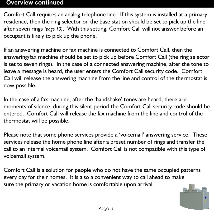 Overview continuedPage 3Comfort Call requires an analog telephone line.  If this system is installed at a primary residence, then the ring selector on the base station should be set to pick up the line after seven rings (page 10).  With this setting, Comfort Call will not answer before an occupant is likely to pick up the phone.If an answering machine or fax machine is connected to Comfort Call, then the answering/fax machine should be set to pick up before Comfort Call (the ring selector is set to seven rings).  In the case of a connected answering machine, after the tone to leave a message is heard, the user enters the Comfort Call security code.  Comfort Call will release the answering machine from the line and control of the thermostat is now possible.In the case of a fax machine, after the ‘handshake’ tones are heard, there are moments of silence; during this silent period the Comfort Call security code should be entered.  Comfort Call will release the fax machine from the line and control of the thermostat will be possible.Please note that some phone services provide a ‘voicemail’ answering service.  These services release the home phone line after a preset number of rings and transfer the call to an internal voicemail system.  Comfort Call is not compatible with this type of voicemail system.Comfort Call is a solution for people who do not have the same occupied patterns every day for their homes.  It is also a convenient way to call ahead to make sure the primary or vacation home is comfortable upon arrival.