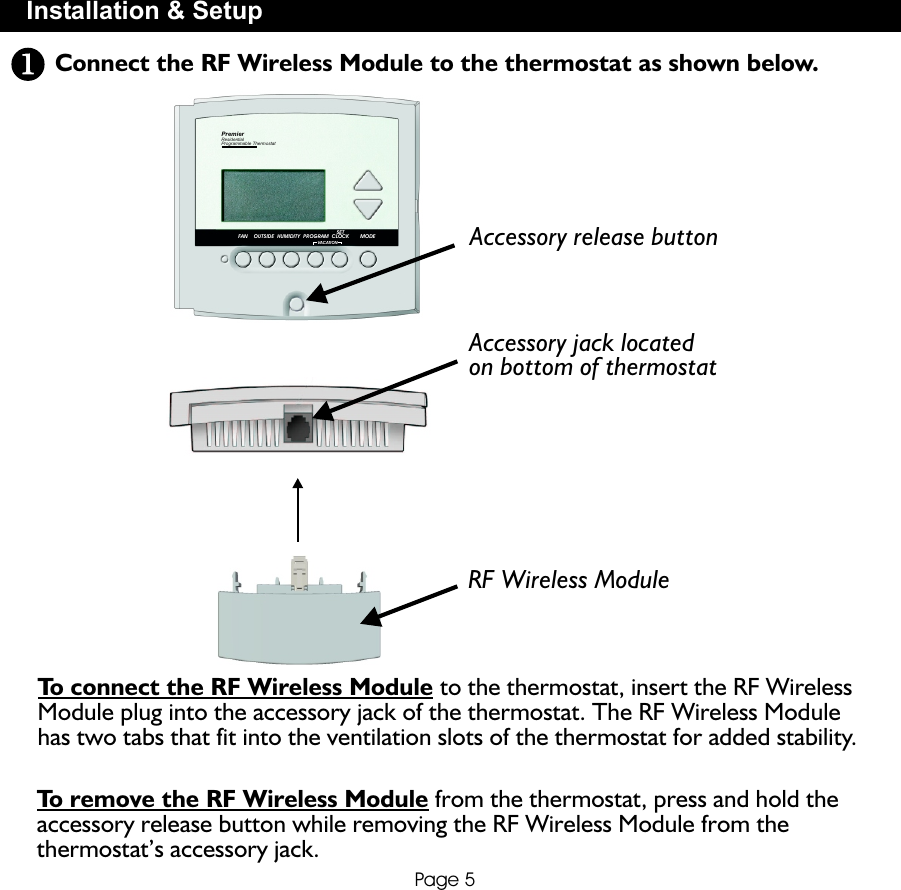 FAN OUTSIDE HUMIDITY PROGRAMVACATIONSETCLOCK MODEPremierResidentialProgrammable ThermostatConnect the RF Wireless Module to the thermostat as shown below.Installation &amp; SetupPage 5Accessory release button Accessory jack locatedon bottom of thermostat RF Wireless ModuleTo remove the RF Wireless Module from the thermostat, press and hold the accessory release button while removing the RF Wireless Module from the thermostat’s accessory jack.To connect the RF Wireless Module to the thermostat, insert the RF Wireless Module plug into the accessory jack of the thermostat. The RF Wireless Module has two tabs that fit into the ventilation slots of the thermostat for added stability.