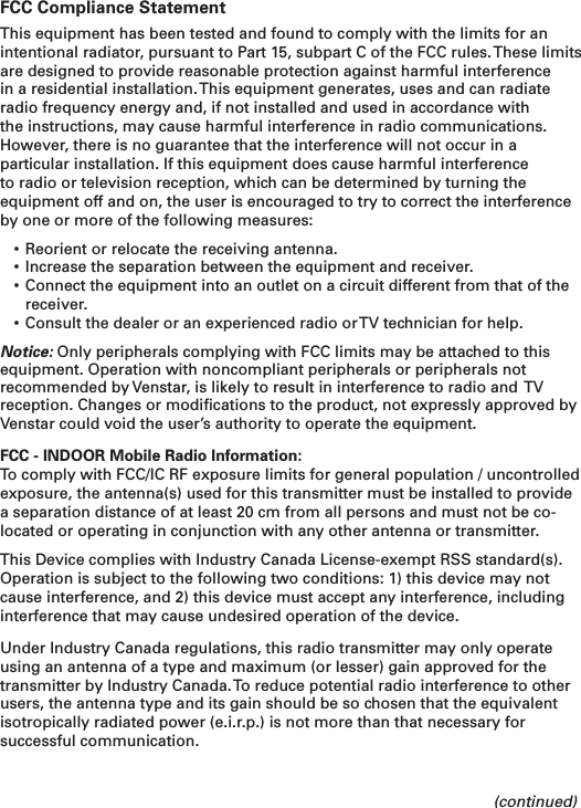 FCC Compliance StatementThis equipment has been tested and found to comply with the limits for an intentional radiator, pursuant to Part 15, subpart C of the FCC rules. These limits are designed to provide reasonable protection against harmful interference in a residential installation. This equipment generates, uses and can radiate radio frequency energy and, if not installed and used in accordance with the instructions, may cause harmful interference in radio communications. However, there is no guarantee that the interference will not occur in a particular installation. If this equipment does cause harmful interference to radio or television reception, which can be determined by turning the equipment off and on, the user is encouraged to try to correct the interference by one or more of the following measures:• Reorient or relocate the receiving antenna. • Increase the separation between the equipment and receiver.• Connect the equipment into an outlet on a circuit different from that of the receiver. • Consult the dealer or an experienced radio or TV technician for help.Notice: Only peripherals complying with FCC limits may be attached to this equipment. Operation with noncompliant peripherals or peripherals not recommended by Venstar, is likely to result in interference to radio and  TV reception. Changes or modiﬁcations to the product, not expressly approved by Venstar could void the user’s authority to operate the equipment. FCC - INDOOR Mobile Radio Information:To comply with FCC/IC RF exposure limits for general population / uncontrolled exposure, the antenna(s) used for this transmitter must be installed to provide a separation distance of at least 20 cm from all persons and must not be co-located or operating in conjunction with any other antenna or transmitter.This Device complies with Industry Canada License-exempt RSS standard(s). Operation is subject to the following two conditions: 1) this device may not cause interference, and 2) this device must accept any interference, including interference that may cause undesired operation of the device.Under Industry Canada regulations, this radio transmitter may only operate using an antenna of a type and maximum (or lesser) gain approved for the transmitter by Industry Canada. To reduce potential radio interference to other users, the antenna type and its gain should be so chosen that the equivalent isotropically radiated power (e.i.r.p.) is not more than that necessary for successful communication. (continued)