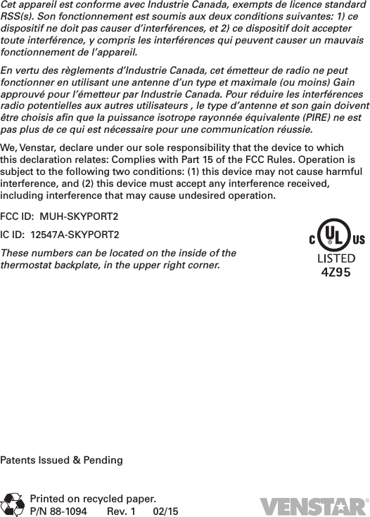 Cet appareil est conforme avec Industrie Canada, exempts de licence standard RSS(s). Son fonctionnement est soumis aux deux conditions suivantes: 1) ce dispositif ne doit pas causer d’interférences, et 2) ce dispositif doit accepter toute interférence, y compris les interférences qui peuvent causer un mauvais fonctionnement de l’appareil.En vertu des règlements d’Industrie Canada, cet émetteur de radio ne peut fonctionner en utilisant une antenne d’un type et maximale (ou moins) Gain approuvé pour l’émetteur par Industrie Canada. Pour réduire les interférences radio potentielles aux autres utilisateurs , le type d’antenne et son gain doivent être choisis aﬁn que la puissance isotrope rayonnée équivalente (PIRE) ne est pas plus de ce qui est nécessaire pour une communication réussie.We, Venstar, declare under our sole responsibility that the device to which this declaration relates: Complies with Part 15 of the FCC Rules. Operation is subject to the following two conditions: (1) this device may not cause harmful interference, and (2) this device must accept any interference received, including interference that may cause undesired operation.FCC ID:  MUH-SKYPORT2IC ID:  12547A-SKYPORT2These numbers can be located on the inside of the  thermostat backplate, in the upper right corner. Patents Issued &amp; PendingPrinted on recycled paper.P/N 88-1094       Rev. 1      02/15