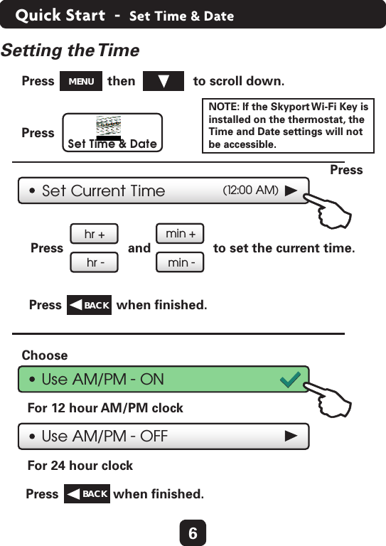 6Quick Start  -  Set Time &amp; DateSet Current Time (12:00 AM)hr +hr -min +min -Press  and  to set the current time.  Press  when ﬁnished.  Press  then  to scroll down.  Press  Use AM/PM - ONUse AM/PM - OFFFor 12 hour AM/PM clock  For 24 hour clock  Choose  Press  when ﬁnished.  Set Time &amp; DatePress  BACK  MENUBACK  Setting  the TimeNOTE: If the Skyport Wi-Fi Key is installed on the thermostat, the Time and Date settings will not be accessible.