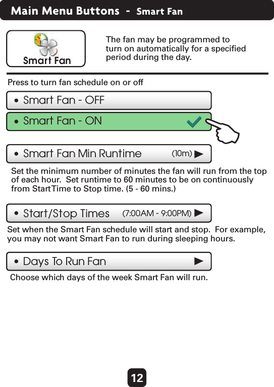 12Main Menu Buttons  -  Smart FanSmart FanSmart Fan - OFFSmart Fan Min Runtime  (10m)Start/Stop TimesDays To  Run FanThe fan may be programmed to turn on automatically for a speciﬁed period during the day.Press to turn fan schedule on or off  Set the minimum number of minutes the fan will run from the top of each hour.  Set runtime to 60 minutes to be on continuouslyfrom Start Time to Stop time. (5 - 60 mins.)  Set when the Smart Fan schedule will start and stop.  For example,you may not want Smart Fan to run during sleeping hours.  Choose which days of the week Smart Fan will run.  (7:00AM - 9:00PM)Smart Fan - ON